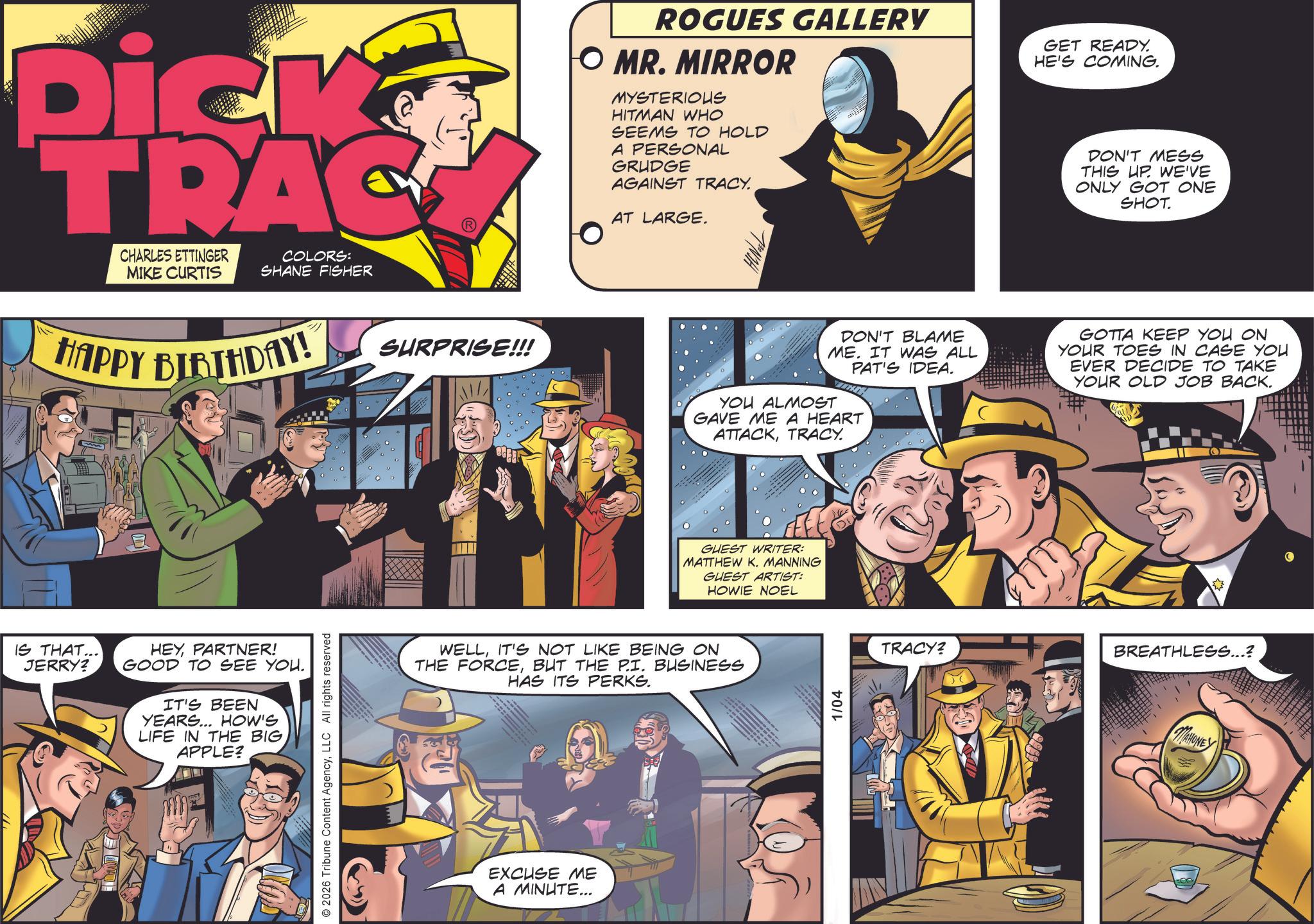 Fedora OCR: Dick TRAC CHARLES ETTINGER MIKE CURTIS COLORS: SHANE FISHER HAPPY BIRTHDAY! IS THAT... JERRY? HEYPARTNER! GOOD TO SEE YOU. IT'S BEEN YEARS... HOW'S LIFE IN THE BIG APPLE? © 2026 Tribune Content AgencyLLC All rights reserved SURPRISE!!! ROGUES GALLERY O MR. MIRROR MYSTERIOUS HITMAN WHO SEEMS TO HOLD A PERSONAL GRUDGE AGAINST TRACY. AT LARGE. GET READY. HE'S COMING. DON'T MESS THIS UP. WE'VE ONLY GOT ONE SHOT. DON'T BLAME ME. IT WAS ALL PAT'S IDEA. GOTTA KEEP YOU ON YOUR TOES IN CASE YOU EVER DECIDE TO TAKE YOUR OLD JOB BACK. YOU ALMOST GAVE ME A HEART ATTACKTRACY. GUEST WRITER: MATTHEW K. MANNING GUEST ARTIST: HOWIE NOEL WELLIT'S NOT LIKE BEING ON THE FORCEBUT THE P.I. BUSINESS HAS ITS PERKS. EXCUSE ME A MINUTE... 1/04 TRACY? BREATHLESS...? MAHONEY Dick TRAC CHARLES ETTINGER MIKE CURTIS COLORS : SHANE FISHER HAPPY BIRTHDAY ! IS THAT ... JERRY ? HEYPARTNER ! GOOD TO SEE YOU . IT'S BEEN YEARS ... HOW'S LIFE IN THE BIG APPLE ? © 2026 Tribune Content AgencyLLC All rights reserved SURPRISE !!! ROGUES GALLERY O MR . MIRROR MYSTERIOUS HITMAN WHO SEEMS TO HOLD A PERSONAL GRUDGE AGAINST TRACY . AT LARGE . GET READY . HE'S COMING . DON'T MESS THIS UP . WE'VE ONLY GOT ONE SHOT . DON'T BLAME ME . IT WAS ALL PAT'S IDEA . GOTTA KEEP YOU ON YOUR TOES IN CASE YOU EVER DECIDE TO TAKE YOUR OLD JOB BACK . YOU ALMOST GAVE ME A HEART ATTACKTRACY . GUEST WRITER : MATTHEW K. MANNING GUEST ARTIST : HOWIE NOEL WELLIT'S NOT LIKE BEING ON THE FORCEBUT THE P.I. BUSINESS HAS ITS PERKS . EXCUSE ME A MINUTE ... 1/04 TRACY ? BREATHLESS ... ? MAHONEY