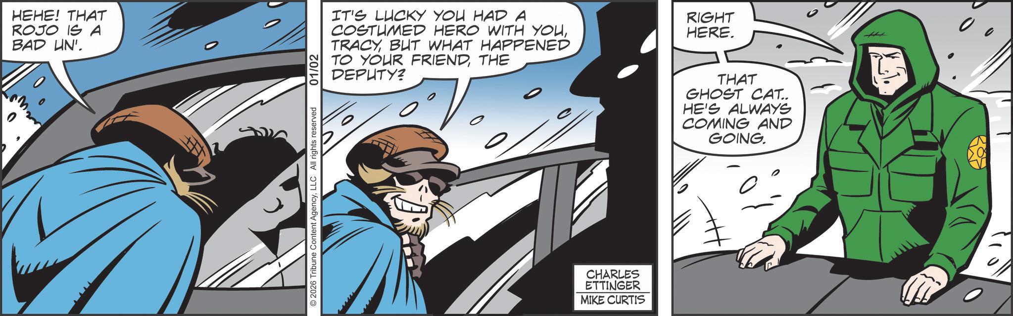 Publication OCR: HEHE! THAT ROJO IS A BAD UN'. 2026 Tribune Content AgencyLLC All rights reserved 01/02 IT'S LUCKY YOU HAD A COSTUMED HERO WITH YOUBUT WHAT HAPPENED TO YOUR FRIENDTHE DEPUTY? RIGHT HERE. CHARLES ETTINGER MIKE CURTIS THAT GHOST CAT.. HE'S ALWAYS COMING AND GOING. HEHE ! THAT ROJO IS A BAD UN ' . 2026 Tribune Content AgencyLLC All rights reserved 01/02 IT'S LUCKY YOU HAD A COSTUMED HERO WITH YOUBUT WHAT HAPPENED TO YOUR FRIENDTHE DEPUTY ? RIGHT HERE . CHARLES ETTINGER MIKE CURTIS THAT GHOST CAT .. HE'S ALWAYS COMING AND GOING .