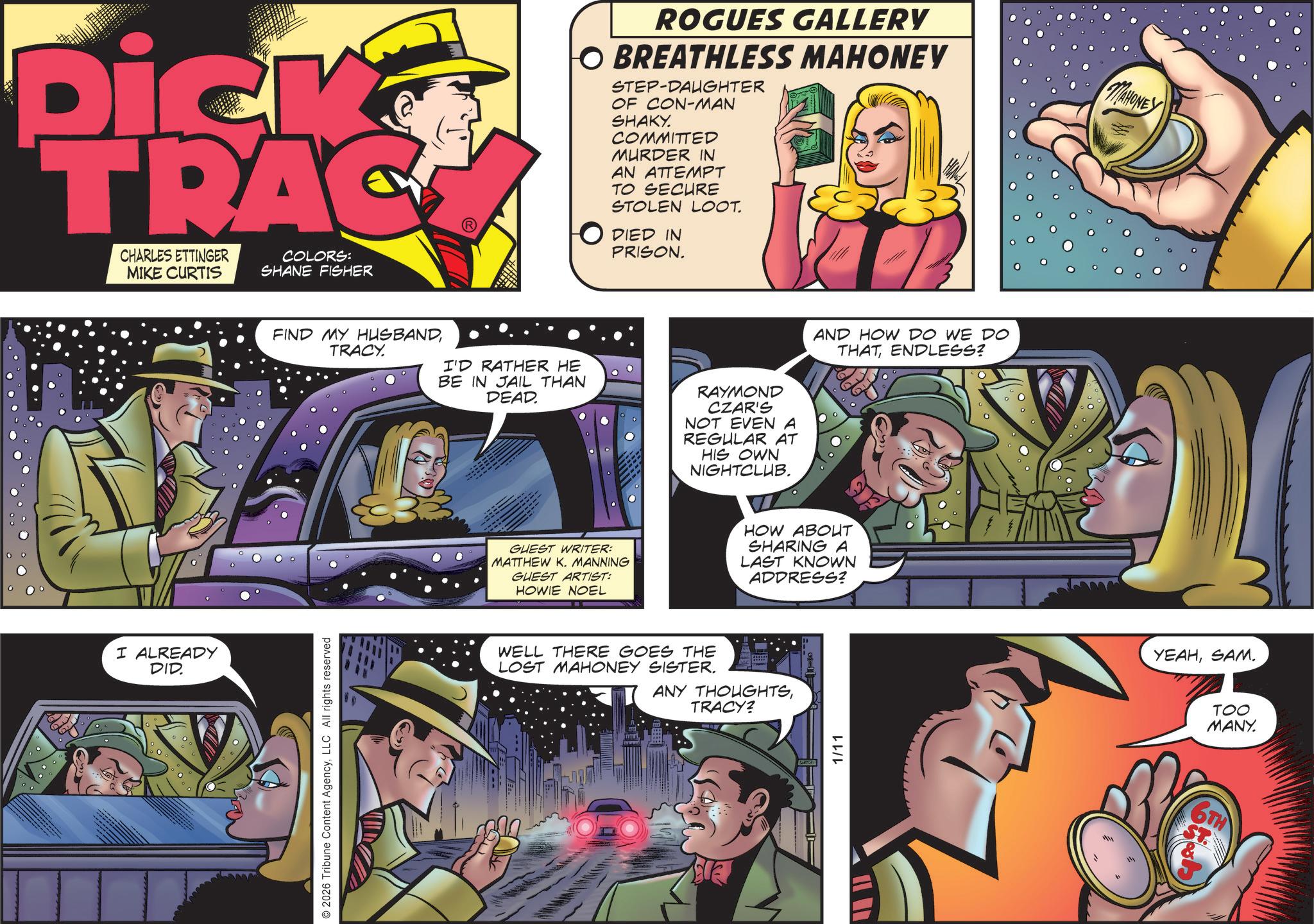 Animation OCR: Dick TRAC CHARLES ETTINGER MIKE CURTIS COLORS: SHANE FISHER I ALREADY DID. ROGUES GALLERY O BREATHLESS MAHONEY STEP-DAUGHTER OF CON-MAN SHAKY. COMMITTED MURDER IN AN ATTEMPT TO SECURE STOLEN LOOT. O DIED IN PRISON. MAHONE FIND MY HUSBANDTRACY. I'D RATHER HE BE IN JAIL THAN DEAD. RAYMOND CZAR'S NOT EVEN A REGULAR AT HIS OWN NIGHTCLUB. 2026 Tribune Content AgencyLLC All rights reserved AND HOW DO WE DO THAT ENDLESS? GUEST WRITER: MATTHEW K. MANNING GUEST ARTIST: HOWIE NOEL HOW ABOUT SHARING A LAST KNOWN ADDRESS? WELL THERE GOES THE LOST MAHONEY SISTER. ANY THOUGHTSTRACY? 1/11 YEAHSAM. TOO MANY. 6TH Dick TRAC CHARLES ETTINGER MIKE CURTIS COLORS : SHANE FISHER I ALREADY DID . ROGUES GALLERY O BREATHLESS MAHONEY STEP - DAUGHTER OF CON - MAN SHAKY . COMMITTED MURDER IN AN ATTEMPT TO SECURE STOLEN LOOT . O DIED IN PRISON . MAHONE FIND MY HUSBANDTRACY . I'D RATHER HE BE IN JAIL THAN DEAD . RAYMOND CZAR'S NOT EVEN A REGULAR AT HIS OWN NIGHTCLUB . 2026 Tribune Content AgencyLLC All rights reserved AND HOW DO WE DO THAT ENDLESS ? GUEST WRITER : MATTHEW K. MANNING GUEST ARTIST : HOWIE NOEL HOW ABOUT SHARING A LAST KNOWN ADDRESS ? WELL THERE GOES THE LOST MAHONEY SISTER . ANY THOUGHTSTRACY ? 1/11 YEAHSAM . TOO MANY . 6TH