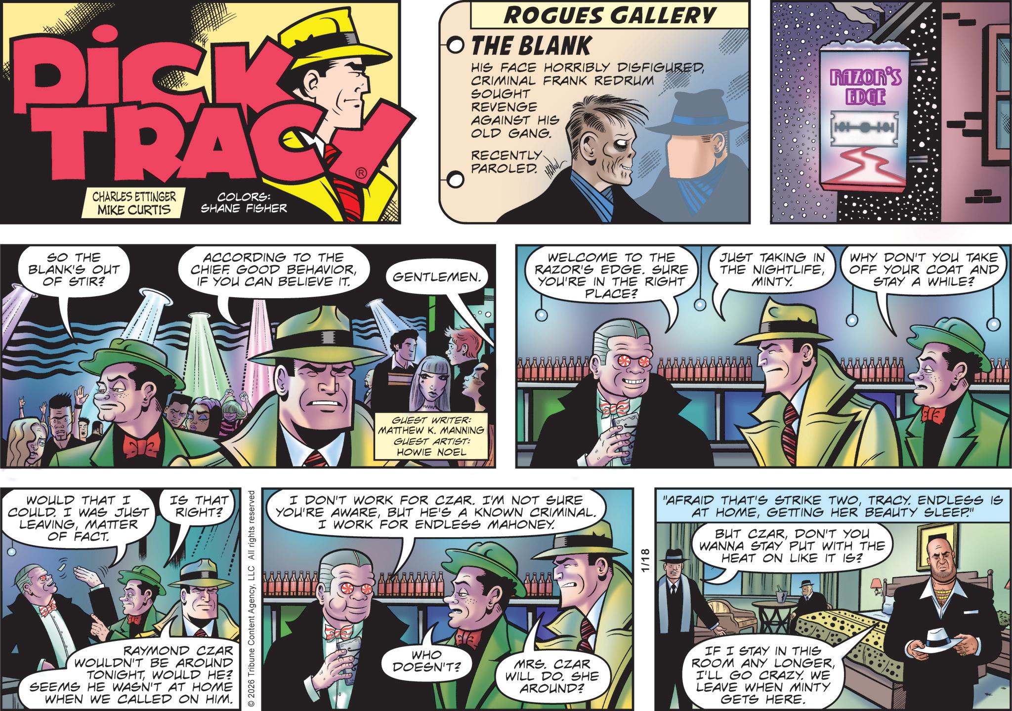Fedora OCR: Dick TRAC CHARLES ETTINGER MIKE CURTIS COLORS: SHANE FISHER SO THE BLANK'S OUT OF STIR? ACCORDING TO THE CHIEF GOOD BEHAVIORIF YOU CAN BELIEVE IT. WOULD THAT I COULD. I WAS JUST LEAVINGMATTER OF FACT IS THAT RIGHT? RAYMOND CZAR WOULDN'T BE AROUND TONIGHTWOULD HE? SEEMS HE WASN'T AT HOME WHEN WE CALLED ON HIM. 2026 Tribune Content AgencyLLC All rights reserved ROGUES GALLERY O THE BLANK HIS FACE HORRIBLY DISFIGUREDCRIMINAL FRANK REDRUM RAZOR'S EDGE GENTLEMEN. GUEST WRITER: MATTHEW K. MANNING GUEST ARTIST: HOWIE NOEL 07 SOUGHT REVENGE AGAINST HIS OLD GANG. RECENTLY. PAROLED. WELCOME TO THE RAZOR'S EDGE. SURE YOU'RE IN THE RIGHT PLACE? JUST TAKING IN THE NIGHTLIFEMINTY. WHY DON'T YOU TAKE OFF YOUR COAT AND STAY A WHILE? I DON'T WORK FOR CZAR. I'M NOT SURE YOU'RE AWAREBUT HE'S A KNOWN CRIMINAL. I WORK FOR ENDLESS MAHONEY. 1/18 "AFRAID THAT'S STRIKE TWOTRACY. ENDLESS IS AT HOMEGETTING HER BEAUTY SLEEP" BUT CZARDON'T YOU WANNA STAY PUT WITH THE HEAT ON LIKE IT IS? MM WHO Elle DOESN'T? MRS. CZAR WILL DO. SHE AROUND? IF I STAY IN THIS ROOM ANY LONGERI'LL GO CRAZY. WE LEAVE WHEN MINTY GETS HERE. Dick TRAC CHARLES ETTINGER MIKE CURTIS COLORS : SHANE FISHER SO THE BLANK'S OUT OF STIR ? ACCORDING TO THE CHIEF GOOD BEHAVIORIF YOU CAN BELIEVE IT . WOULD THAT I COULD . I WAS JUST LEAVINGMATTER OF FACT IS THAT RIGHT ? RAYMOND CZAR WOULDN'T BE AROUND TONIGHTWOULD HE ? SEEMS HE WASN'T AT HOME WHEN WE CALLED ON HIM . 2026 Tribune Content AgencyLLC All rights reserved ROGUES GALLERY O THE BLANK HIS FACE HORRIBLY DISFIGUREDCRIMINAL FRANK REDRUM RAZOR'S EDGE GENTLEMEN . GUEST WRITER : MATTHEW K. MANNING GUEST ARTIST : HOWIE NOEL 07 SOUGHT REVENGE AGAINST HIS OLD GANG . RECENTLY . PAROLED . WELCOME TO THE RAZOR'S EDGE . SURE YOU'RE IN THE RIGHT PLACE ? JUST TAKING IN THE NIGHTLIFEMINTY . WHY DON'T YOU TAKE OFF YOUR COAT AND STAY A WHILE ? I DON'T WORK FOR CZAR . I'M NOT SURE YOU'RE AWAREBUT HE'S A KNOWN CRIMINAL . I WORK FOR ENDLESS MAHONEY . 1/18 " AFRAID THAT'S STRIKE TWOTRACY . ENDLESS IS AT HOMEGETTING HER BEAUTY SLEEP " BUT CZARDON'T YOU WANNA STAY PUT WITH THE HEAT ON LIKE IT IS ? MM WHO Elle DOESN'T ? MRS . CZAR WILL DO . SHE AROUND ? IF I STAY IN THIS ROOM ANY LONGERI'LL GO CRAZY . WE LEAVE WHEN MINTY GETS HERE .