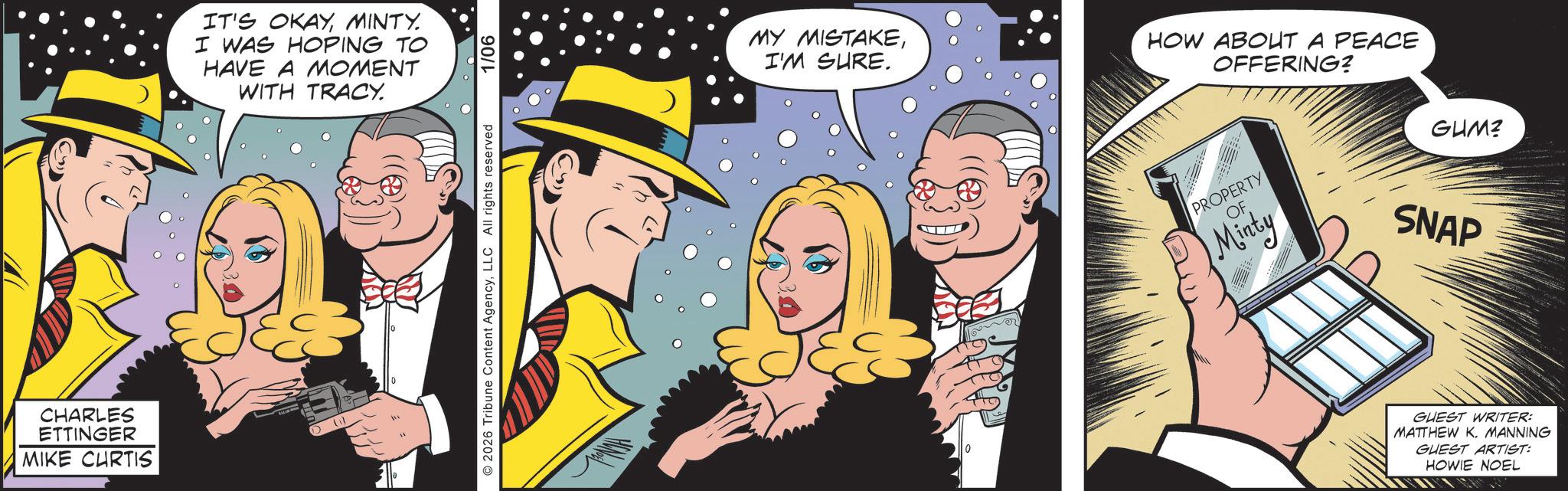 Publication OCR: CHARLES ETTINGER MIKE CHRTIS IT'S OKAYMINTY. I WAS HOPING TO HAVE A MOMENT WITH TRACY. ©2026 Tribune Content AgencyLLC All rights reserved 1/06 MY MISTAKEI'M SURE. HOW ABOUT A PEACE OFFERING? PROPERTY OF Minty GUM? SNAP GUEST WRITER: MATTHEW K. MANNING GUEST ARTIST: HOWIE NOEL CHARLES ETTINGER MIKE CHRTIS IT'S OKAYMINTY . I WAS HOPING TO HAVE A MOMENT WITH TRACY . © 2026 Tribune Content AgencyLLC All rights reserved 1/06 MY MISTAKEI'M SURE . HOW ABOUT A PEACE OFFERING ? PROPERTY OF Minty GUM ? SNAP GUEST WRITER : MATTHEW K. MANNING GUEST ARTIST : HOWIE NOEL
