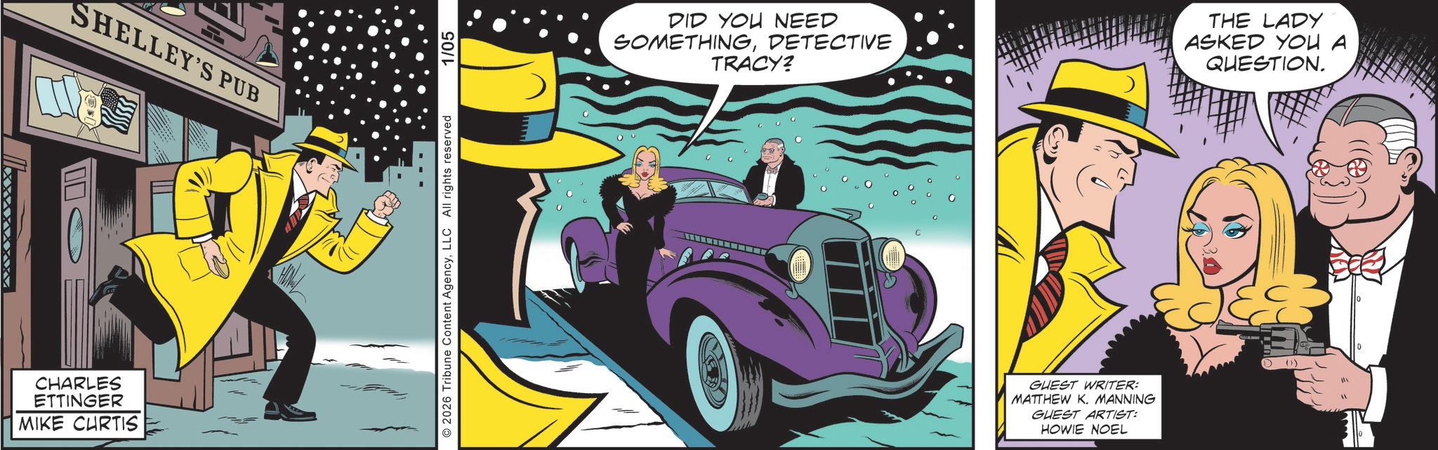 Fictional character OCR: SHELLEY'S PUB CHARLES ETTINGER MIKE CURTIS 2026 Tribune Content AgencyLLC All rights reserved 1/05 DID YOU NEED SOMETHINGDETECTIVE TRACY? THE LADY ASKED YOU A QUESTION. GUEST WRITER: MATTHEW K. MANNING GUEST ARTIST: HOWIE NOEL SHELLEY'S PUB CHARLES ETTINGER MIKE CURTIS 2026 Tribune Content AgencyLLC All rights reserved 1/05 DID YOU NEED SOMETHINGDETECTIVE TRACY ? THE LADY ASKED YOU A QUESTION . GUEST WRITER : MATTHEW K. MANNING GUEST ARTIST : HOWIE NOEL