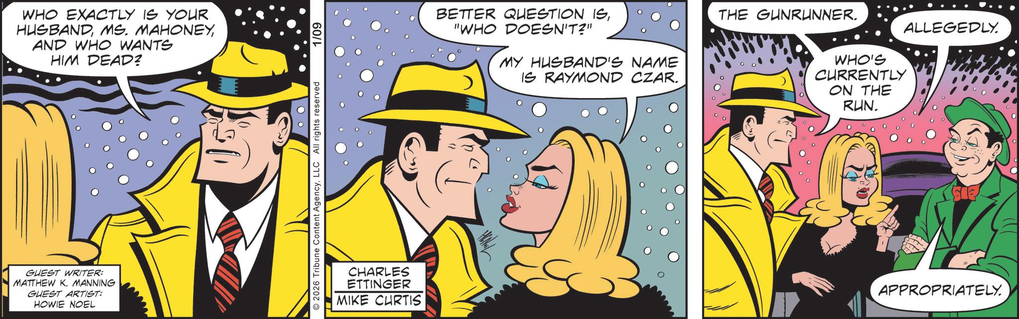 Pleased OCR: WHO EXACTLY IS YOUR HUSBANDAND WHO WANTS HIM DEAD? GUEST WRITER: MATTHEW K. MANNING GUEST ARTIST: HOWIE NOEL 2026 Tribune Content AgencyLLC All rights reserved 1/09 CHARLES ETTINGER MIKE CURTIS BETTER QUESTION IS"WHO DOESN'T?" MY HUSBAND'S NAME IS RAYMOND CZAR. THE GUNRUNNER. WHO'S CURRENTLY ON THE RUN. ALLEGEDLY. APPROPRIATELY. WHO EXACTLY IS YOUR HUSBANDMS . MAHONEYAND WHO WANTS HIM DEAD ? GUEST WRITER : MATTHEW K. MANNING GUEST ARTIST : HOWIE NOEL 2026 Tribune Content AgencyLLC All rights reserved 1/09 CHARLES ETTINGER MIKE CURTIS BETTER QUESTION IS" WHO DOESN'T ? " MY HUSBAND'S NAME IS RAYMOND CZAR . THE GUNRUNNER . WHO'S CURRENTLY ON THE RUN . ALLEGEDLY . APPROPRIATELY .