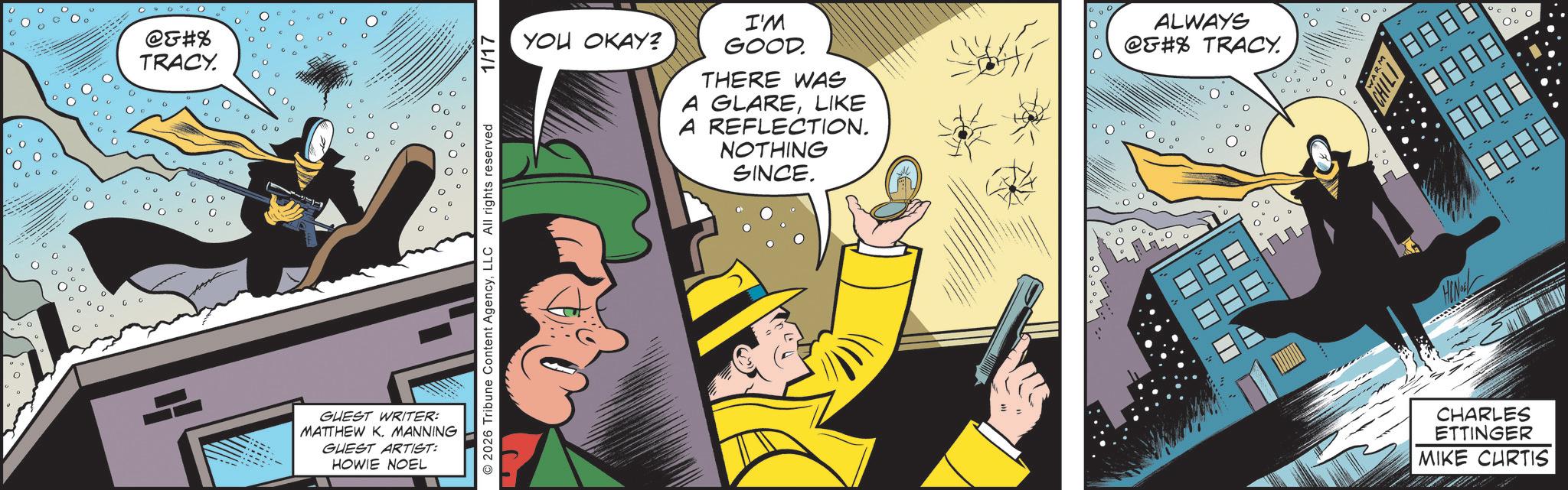 Hero OCR: @&#% TRACY. GUEST WRITER: MATTHEW K. MANNING GUEST ARTIST: HOWIE NOEL YOU OKAY? I'M GOOD. THERE WAS A GLARELIKE A REFLECTION. NOTHING SINCE. ALWAYS @#% TRACY. © 2026 Tribune Content AgencyLLC All rights reserved 1/17 HIN - CHARLES ETTINGER MIKE CURTIS ? T T ? ? @ & # % TRACY . GUEST WRITER : MATTHEW K. MANNING GUEST ARTIST : HOWIE NOEL YOU OKAY ? I'M GOOD . THERE WAS A GLARELIKE A REFLECTION . NOTHING SINCE . ALWAYS @ # % TRACY . © 2026 Tribune Content AgencyLLC All rights reserved 1/17 HIN - CHARLES ETTINGER MIKE CURTIS ? T T ? ?
