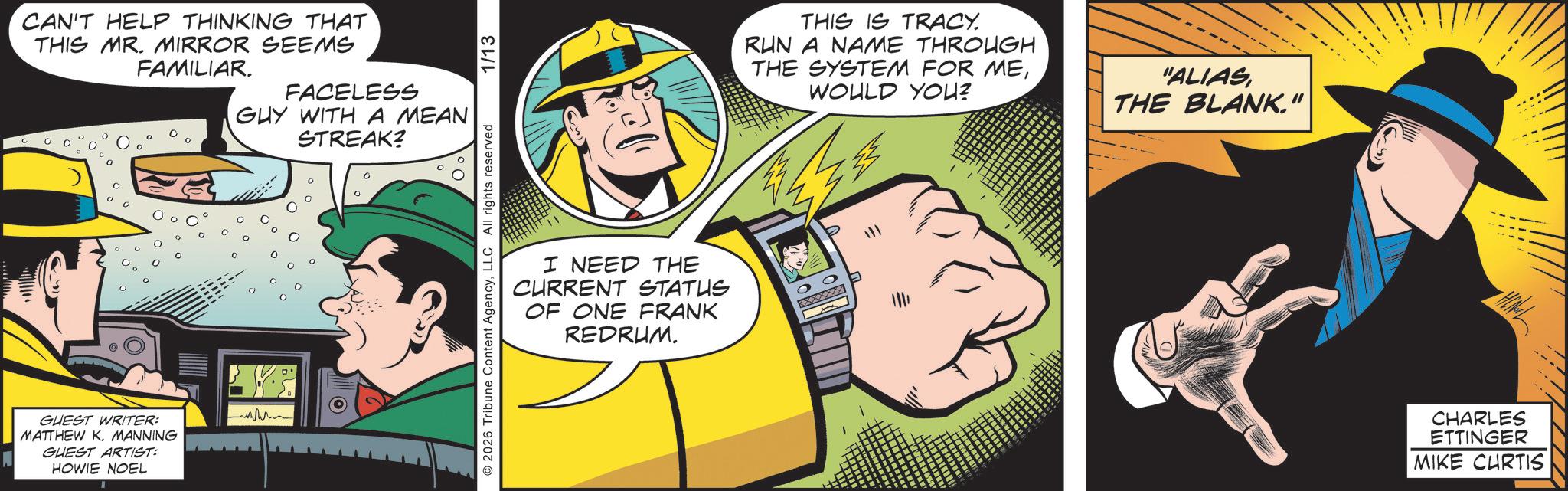 Publication OCR: CAN'T HELP THINKING THAT THIS MR. MIRROR SEEMS FAMILIAR. FACELESS GUY WITH A MEAN STREAK? GUEST WRITER: MATTHEW K. MANNING GUEST ARTIST: HOWIE NOEL www 0 2026 Tribune Content AgencyLLC All rights reserved 1/13 I NEED THE CURRENT STATUS OF ONE FRANK REDRUM. THIS IS TRACY. RUN A NAME THROUGH THE SYSTEM FOR MEWOULD YOU? ----- "ALIAS THE BLANK." ? CHARLES ETTINGER MIKE CURTIS CAN'T HELP THINKING THAT THIS MR . MIRROR SEEMS FAMILIAR . FACELESS GUY WITH A MEAN STREAK ? GUEST WRITER : MATTHEW K. MANNING GUEST ARTIST : HOWIE NOEL www 0 2026 Tribune Content AgencyLLC All rights reserved 1/13 I NEED THE CURRENT STATUS OF ONE FRANK REDRUM . THIS IS TRACY . RUN A NAME THROUGH THE SYSTEM FOR MEWOULD YOU ? ----- " ALIAS THE BLANK . " ? CHARLES ETTINGER MIKE CURTIS