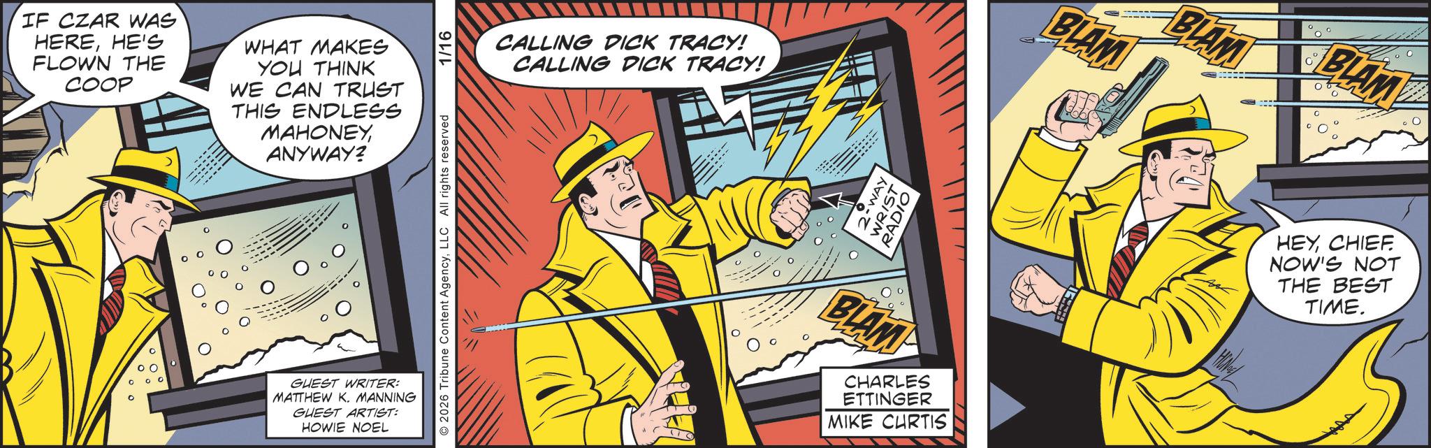 Publication OCR: IF CZAR WAS HEREHE'S FLOWN THE COOP WHAT MAKES YOU THINK WE CAN TRUST THIS ENDLESS MAHONEYANYWAY? GUEST WRITER: MATTHEW K. MANNING GUEST ARTIST: HOWIE NOEL 2026 Tribune Content AgencyLLC All rights reserved 1/16 CALLING DICK TRACY! CALLING DICK TRACY! WAY WRIST RADIO BLAMP CHARLES ETTINGER MIKE CURTIS BLAM BLAM BLAM HEYCHIEF. NOW'S NOT THE BEST TIME. IF CZAR WAS HEREHE'S FLOWN THE COOP WHAT MAKES YOU THINK WE CAN TRUST THIS ENDLESS MAHONEYANYWAY ? GUEST WRITER : MATTHEW K. MANNING GUEST ARTIST : HOWIE NOEL 2026 Tribune Content AgencyLLC All rights reserved 1/16 CALLING DICK TRACY ! CALLING DICK TRACY ! WAY WRIST RADIO BLAMP CHARLES ETTINGER MIKE CURTIS BLAM BLAM BLAM HEYCHIEF . NOW'S NOT THE BEST TIME .