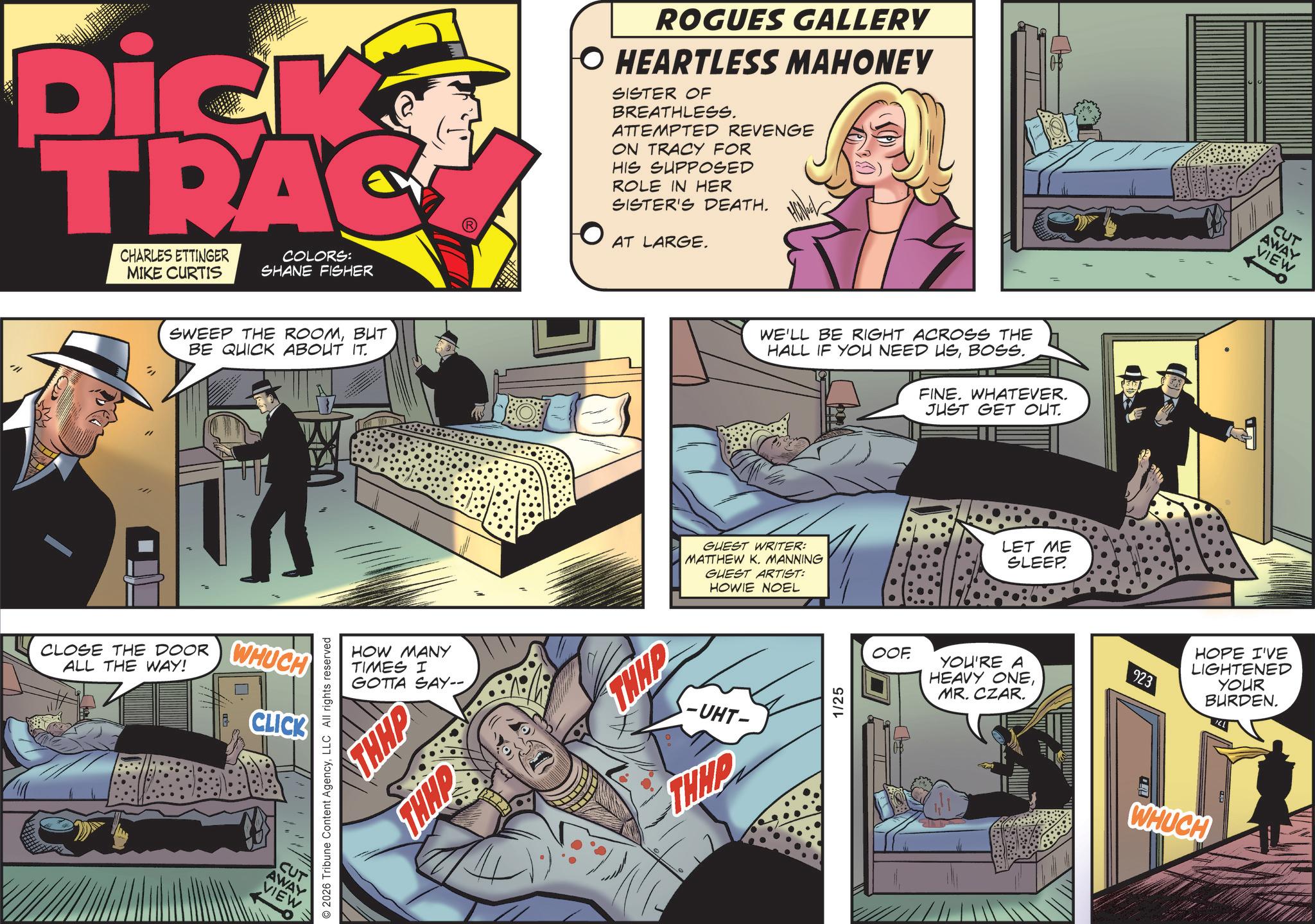 Animation OCR: Dick TRAC CHARLES ETTINGER MIKE CURTIS COLORS: SHANE FISHER SWEEP THE ROOMBUT BE QUICK ABOUT IT. CLOSE THE DOOR ALL THE WAY! WHUCH CLICK CUT AWAY VIEW © 2026 Tribune Content AgencyLLC All rights reserved HOW MANY TIMES I GOTTA SAY-- THHP THHP ROGUES GALLERY O HEARTLESS MAHONEY SISTER OF BREATHLESS. ATTEMPTED REVENGE ON TRACY FOR HIS SUPPOSED ROLE IN HER SISTER'S DEATH. AT LARGE. THAP WE'LL BE RIGHT ACROSS THE HALL IF YOU NEED USBOSS. FINE. WHATEVER. GUEST WRITER: MATTHEW K. MANNING GUEST ARTIST: HOWIE NOEL -UHT- THEP 1/25 JUST GET OUT. LET ME SLEEP CUT AWAY VIEW OOF YOU'RE A HEAVY ONEMR. CZAR. 923 HOPE I'VE LIGHTENED YOUR BURDEN. WHUCH Dick TRAC CHARLES ETTINGER MIKE CURTIS COLORS : SHANE FISHER SWEEP THE ROOMBUT BE QUICK ABOUT IT . CLOSE THE DOOR ALL THE WAY ! WHUCH CLICK CUT AWAY VIEW © 2026 Tribune Content AgencyLLC All rights reserved HOW MANY TIMES I GOTTA SAY-- THHP THHP ROGUES GALLERY O HEARTLESS MAHONEY SISTER OF BREATHLESS . ATTEMPTED REVENGE ON TRACY FOR HIS SUPPOSED ROLE IN HER SISTER'S DEATH . AT LARGE . THAP WE'LL BE RIGHT ACROSS THE HALL IF YOU NEED USBOSS . FINE . WHATEVER . GUEST WRITER : MATTHEW K. MANNING GUEST ARTIST : HOWIE NOEL -UHT- THEP 1/25 JUST GET OUT . LET ME SLEEP CUT AWAY VIEW OOF YOU'RE A HEAVY ONEMR . CZAR . 923 HOPE I'VE LIGHTENED YOUR BURDEN . WHUCH