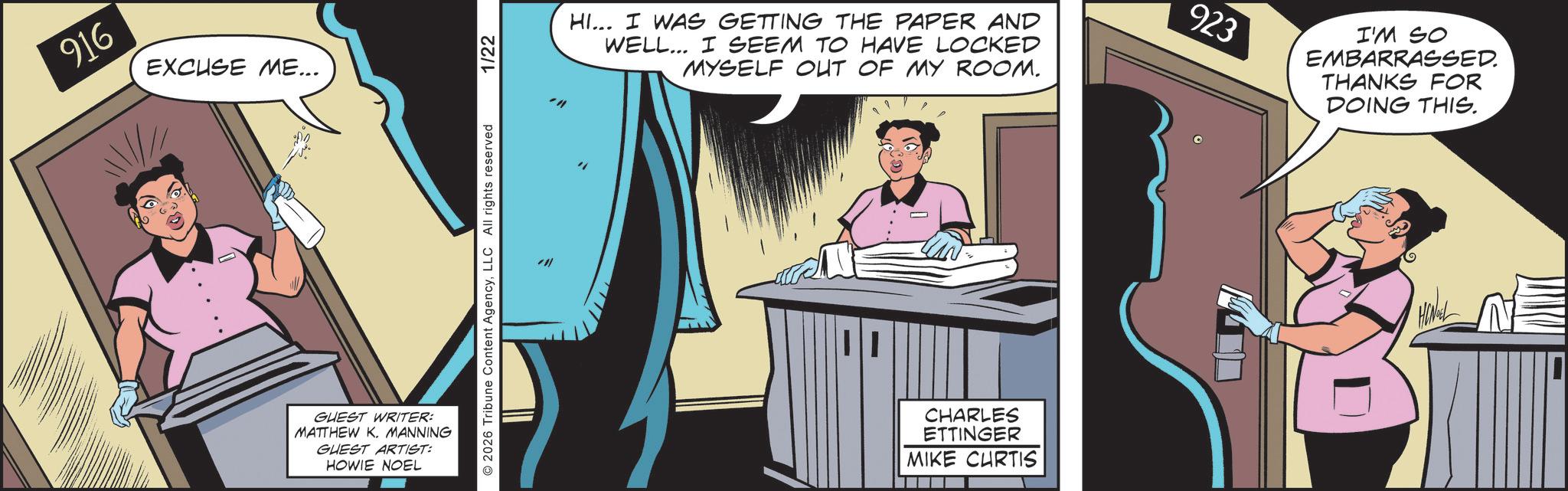 Fictional character OCR: 916 EXCUSE ME... GUEST WRITER: MATTHEW K. MANNING GUEST ARTIST: HOWIE NOEL O2026 Tribune Content AgencyLLC All rights reserved 1/22 HI... I WAS GETTING THE PAPER AND WELL... I SEEM TO HAVE LOCKED MYSELF OUT OF MY ROOM. 923 I'M SO EMBARRASSED. THANKS FOR DOING THIS. CHARLES ETTINGER MIKE CURTIS 916 EXCUSE ME ... GUEST WRITER : MATTHEW K. MANNING GUEST ARTIST : HOWIE NOEL O2026 Tribune Content AgencyLLC All rights reserved 1/22 HI ... I WAS GETTING THE PAPER AND WELL ... I SEEM TO HAVE LOCKED MYSELF OUT OF MY ROOM . 923 I'M SO EMBARRASSED . THANKS FOR DOING THIS . CHARLES ETTINGER MIKE CURTIS