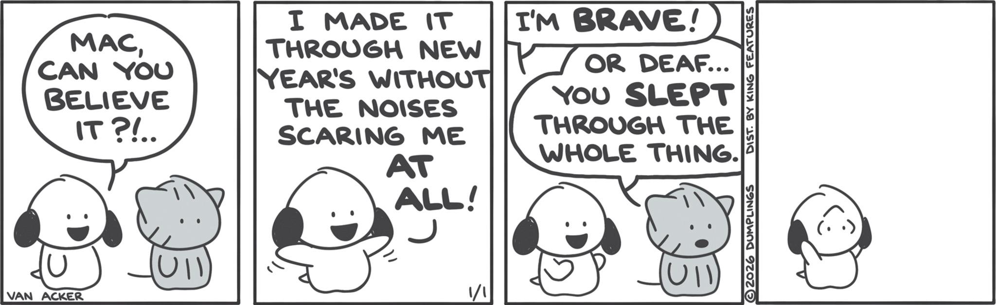 Comics OCR: MACCAN YOU BELIEVE IT?!.. I MADE IT THROUGH NEW YEAR'S WITHOUT THE NOISES SCARING ME AT ALL! I'M BRAVE! OR DEAF... YOU SLEPT THROUGH THE WHOLE THING. VAN ACKER 1/1 MACCAN YOU BELIEVE IT ? ! .. I MADE IT THROUGH NEW YEAR'S WITHOUT THE NOISES SCARING ME AT ALL ! I'M BRAVE ! OR DEAF ... YOU SLEPT THROUGH THE WHOLE THING . VAN ACKER 1/1