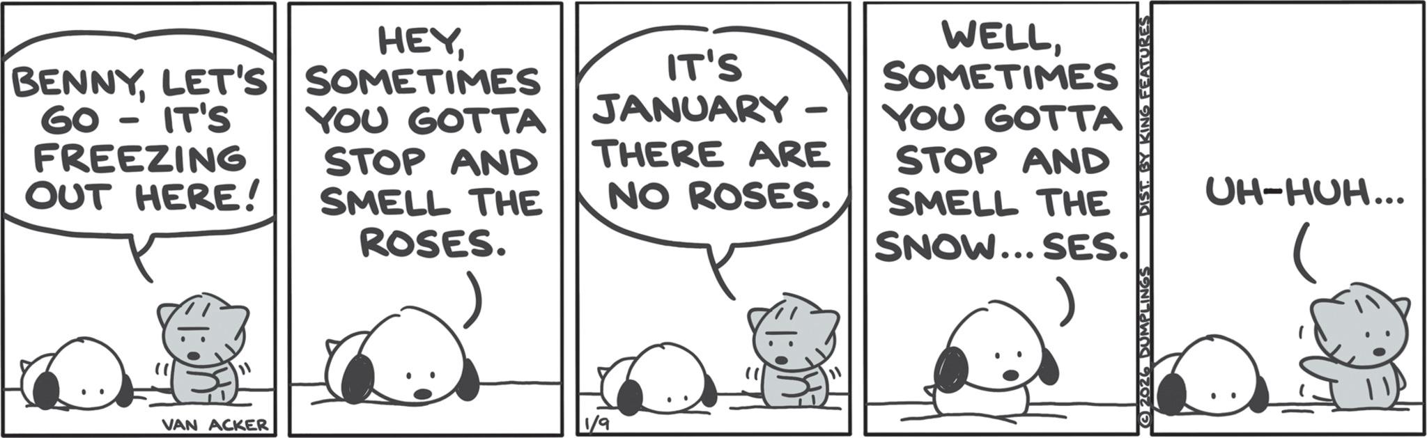 Graphics OCR: HEYLET'S SOMETIMES 60 - IT'S FREEZING OUT HERE! YOU GOTTA STOP AND SMELL THE ROSES. IT'S JANUARY THERE ARE NO ROSES. WELLSOMETIMES YOU GOTTA STOP AND SMELL THE SNOW... SES. " VAN ACKER 1/9 2026 DUMPLINGS DIST. BY KING FEATURES UH-HUH... HEYLET'S SOMETIMES 60 - IT'S FREEZING OUT HERE ! YOU GOTTA STOP AND SMELL THE ROSES . IT'S JANUARY THERE ARE NO ROSES . WELLSOMETIMES YOU GOTTA STOP AND SMELL THE SNOW ... SES . " VAN ACKER 1/9 2026 DUMPLINGS DIST . BY KING FEATURES UH - HUH ...