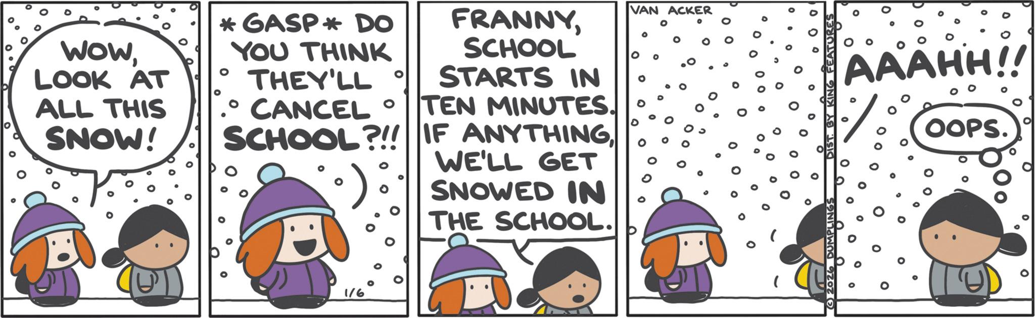 Humour OCR: 0 WOWLOOK AT ALL THIS SNOW! *GASP* DO FRANNYYOU THINK SCHOOL THEY'LL° STARTS IN 0 CANCEL° TEN MINUTES. SCHOOL?!! IF ANYTHINGWE'LL GET SNOWED IN THE SCHOOL. 1/6 VAN ACKER 2026 DUMPLINGS KING FEATUR AAAHH!! OOPS. 0 WOWLOOK AT ALL THIS SNOW ! * GASP * DO FRANNYYOU THINK SCHOOL THEY'LL ° STARTS IN 0 CANCEL ° TEN MINUTES . SCHOOL ? !! IF ANYTHINGWE'LL GET SNOWED IN THE SCHOOL . 1/6 VAN ACKER 2026 DUMPLINGS KING FEATUR AAAHH !! OOPS .