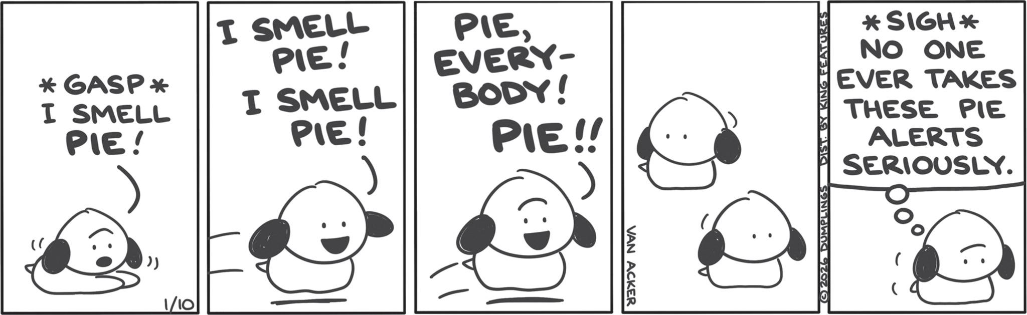 Pleased OCR: *GASP? I SMELL PIE! I SMELL PIE! I SMELL PIE! PIEEVERY- BODY! PIE!! ')) 1/10 VAN ACKER 2026 DUMPLINGS DIST. BY KING FEATURES *SIGH* NO ONE EVER TAKES THESE PIE ALERTS SERIOUSLY. * GASP? I SMELL PIE ! I SMELL PIE ! I SMELL PIE ! PIEEVERY- BODY ! PIE !! ' ) ) 1/10 VAN ACKER 2026 DUMPLINGS DIST . BY KING FEATURES * SIGH * NO ONE EVER TAKES THESE PIE ALERTS SERIOUSLY .