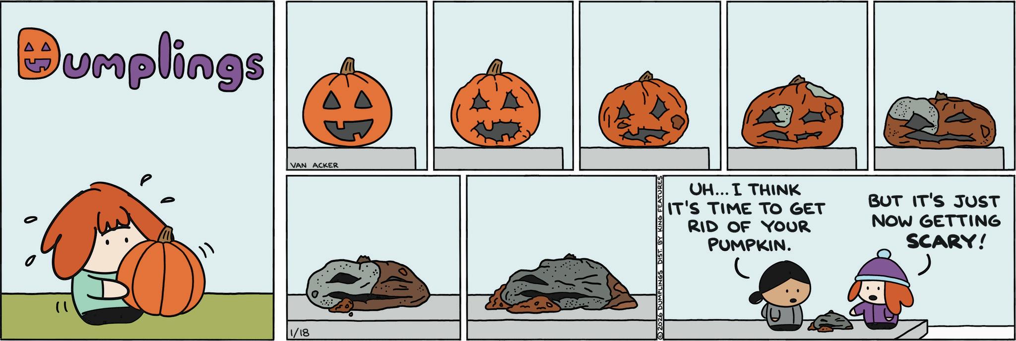 Calabaza OCR: 1) Dumplings }) 1/18 VAN ACKER FEATURES UH... I THINK IT'S TIME TO GET RID OF YOUR PUMPKIN. BUT IT'S JUST NOW GETTING SCARY! 1 ) Dumplings } ) 1/18 VAN ACKER FEATURES UH ... I THINK IT'S TIME TO GET RID OF YOUR PUMPKIN . BUT IT'S JUST NOW GETTING SCARY !
