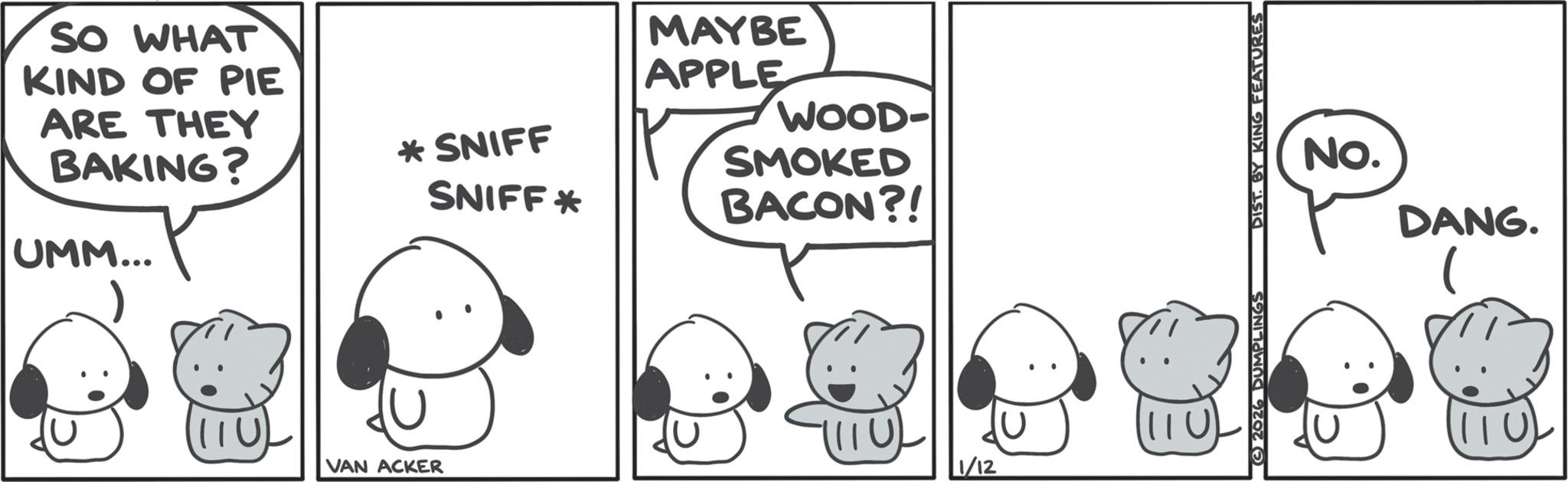 Animated cartoon OCR: SO WHAT KIND OF PIE ARE THEY BAKING? UMM... * SNIFF SNIFF* MAYBE APPLE WOOD- SMOKED BACON?! 111U VAN ACKER 1/12 SONNEL ONIX AÐ LSIG 2026 DUMPLINGS No. DANG. (110) SO WHAT KIND OF PIE ARE THEY BAKING ? UMM ... * SNIFF SNIFF * MAYBE APPLE WOOD- SMOKED BACON ?! 111U VAN ACKER 1/12 SONNEL ONIX AÐ LSIG 2026 DUMPLINGS No. DANG . ( 110 )