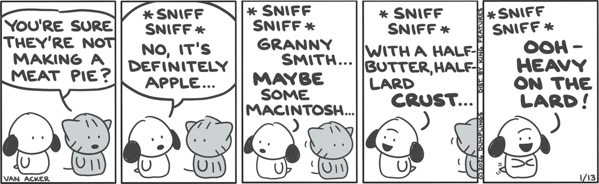 Happiness OCR: YOU'RE SURE THEY'RE NOT MAKING A MEAT PIE? *SNIFF SNIFF* * SNIFF SNIFF* NOIT'S DEFINITELY APPLE... GRANNY SMITH... MAYBE SOME MACINTOSH... VAN ACKER (10) * SNIFF SNIFF * WITH A HALF- BUTTERHALF- LARD CRUST... *SNIFF SNIFF* OOH- HEAVY ON THE LARD! 2026 DUMPLINGS DIST. BY KING FEATUR 1/13 YOU'RE SURE THEY'RE NOT MAKING A MEAT PIE ? * SNIFF SNIFF * * SNIFF SNIFF * NOIT'S DEFINITELY APPLE ... GRANNY SMITH ... MAYBE SOME MACINTOSH ... VAN ACKER ( 10 ) * SNIFF SNIFF * WITH A HALF- BUTTERHALF- LARD CRUST ... * SNIFF SNIFF * OOH- HEAVY ON THE LARD ! 2026 DUMPLINGS DIST . BY KING FEATUR 1/13