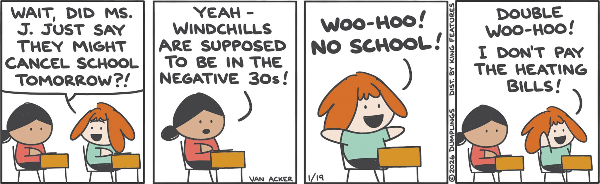 Fiction OCR: WAITDID MS. J. JUST SAY THEY MIGHT CANCEL SCHOOL TOMORROW?! YEAH - WINDCHILLS ARE SUPPOSED TO BE IN THE NEGATIVE 30s! WOO-HOO! NO SCHOOL! VAN ACKER 1/19 DOUBLE WOO-HOO! I DON'T PAY THE HEATING BILLS! 2026 DUMPLINGS DIST. BY KING FEATURES WAITDID MS . J. JUST SAY THEY MIGHT CANCEL SCHOOL TOMORROW ?! YEAH - WINDCHILLS ARE SUPPOSED TO BE IN THE NEGATIVE 30s ! WOO - HOO ! NO SCHOOL ! VAN ACKER 1/19 DOUBLE WOO - HOO ! I DON'T PAY THE HEATING BILLS ! 2026 DUMPLINGS DIST . BY KING FEATURES
