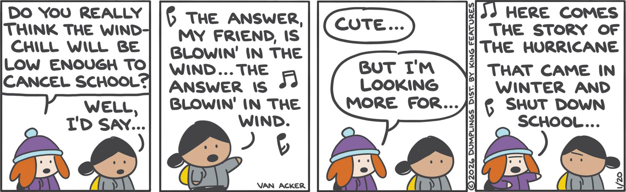 Graphics OCR: DO YOU REALLY THINK THE WIND- CHILL WILL BE LOW ENOUGH TO CANCEL SCHOOL? WELLI'D SAY... THE ANSWERIS BLOWIN' IN THE WIND... THE ANSWER IS CUTE... F BUT I'M LOOKING BLOWIN' IN THE MORE FOR... WIND. ??? ? VAN ACKER 2026 DUMPLINGS DIST. BY KING FEATURES HERE COMES THE STORY OF THE HURRICANE THAT CAME IN WINTER AND SHUT DOWN SCHOOL... 1/20 DO YOU REALLY THINK THE WIND- CHILL WILL BE LOW ENOUGH TO CANCEL SCHOOL ? WELLI'D SAY ... THE ANSWERMY FRIENDIS BLOWIN ' IN THE WIND ... THE ANSWER IS CUTE ... F BUT I'M LOOKING BLOWIN ' IN THE MORE FOR ... WIND . ??? ? VAN ACKER 2026 DUMPLINGS DIST . BY KING FEATURES HERE COMES THE STORY OF THE HURRICANE THAT CAME IN WINTER AND SHUT DOWN SCHOOL ... 1/20