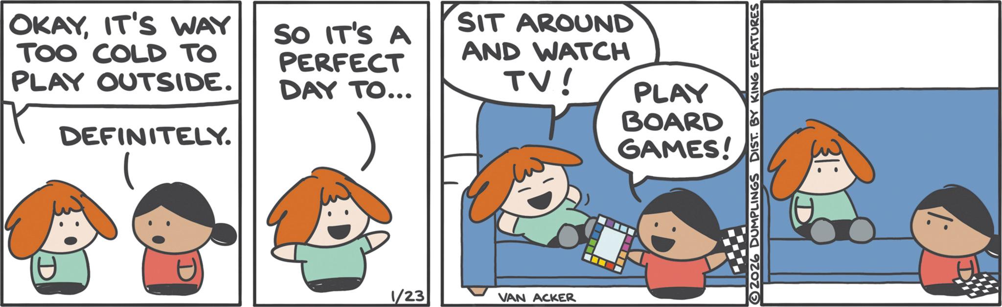 Fictional character OCR: OKAYIT'S WAY TOO COLD TO PLAY OUTSIDE. DEFINITELY. SO IT'S A PERFECT DAY TO... SIT AROUND AND WATCH TV! 1/23 VAN ACKER PLAY BOARD GAMES! 2026 DUMPLINGS DIST. BY KING FEATURES OKAYIT'S WAY TOO COLD TO PLAY OUTSIDE . DEFINITELY . SO IT'S A PERFECT DAY TO ... SIT AROUND AND WATCH TV ! 1/23 VAN ACKER PLAY BOARD GAMES ! 2026 DUMPLINGS DIST . BY KING FEATURES