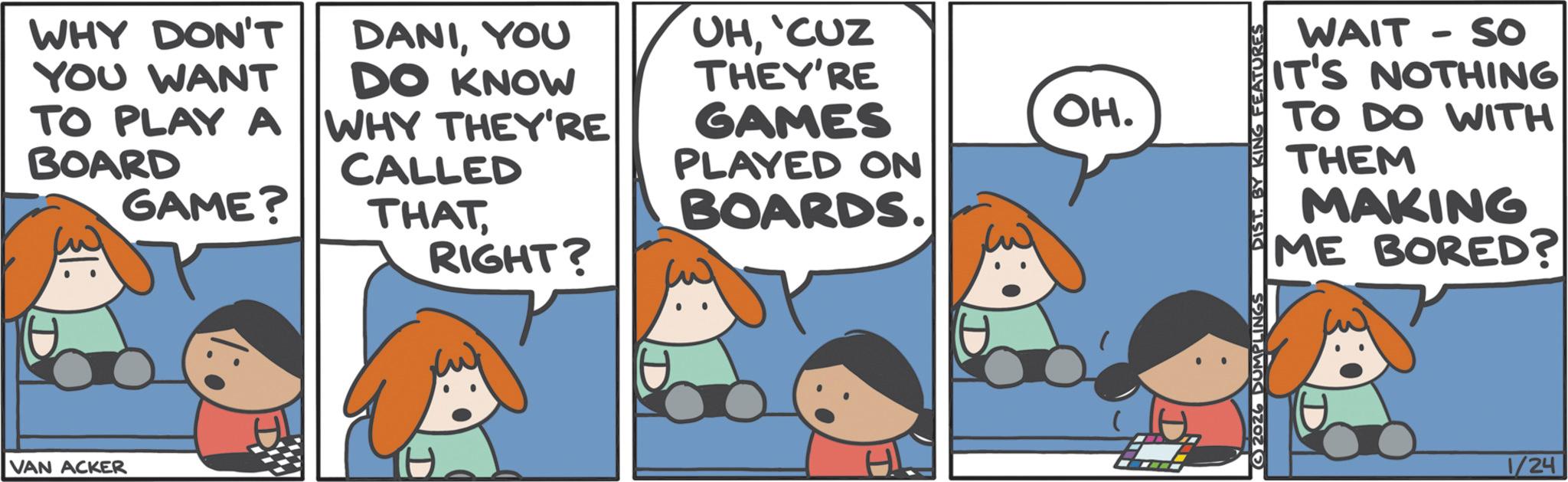 Comics OCR: WHY DON'T YOU WANT DANIYOU DO KNOW UH'CUZ THEY'RE TO PLAY A BOARD WHY THEY'RE GAMES OH. CALLED PLAYED ON GAME? THATBOARDS. RIGHT? VAN ACKER D 2026 DUMPLINGS DIST. BY KING FEATURES WAIT - So IT'S NOTHING TO DO WITH THEM MAKING ME BORED? 1/24 WHY DON'T YOU WANT DANIYOU DO KNOW UH' CUZ THEY'RE TO PLAY A BOARD WHY THEY'RE GAMES OH . CALLED PLAYED ON GAME ? THATBOARDS . RIGHT ? VAN ACKER D 2026 DUMPLINGS DIST . BY KING FEATURES WAIT - So IT'S NOTHING TO DO WITH THEM MAKING ME BORED ? 1/24