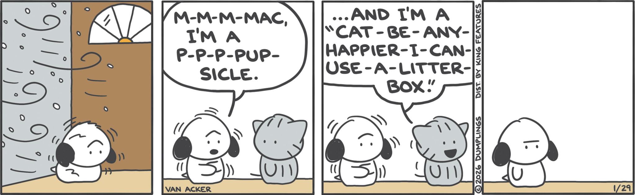 Graphics OCR: 0 M-M-M-MACI'M A P-P-P-PUP- SICLE. ... AND I'M A "CAT-BE-ANY- HAPPIER-I-CAN- USE-A-LITTER- BOX" 11 VAN ACKER U11 JUTI 2026 DUMPLINGS DIST. BY KING FEATURES I: 1/29 0 M - M - M - MACI'M A P - P - P - PUP- SICLE . ... AND I'M A " CAT - BE - ANY- HAPPIER - I - CAN- USE - A - LITTER- BOX " 11 VAN ACKER U11 JUTI 2026 DUMPLINGS DIST . BY KING FEATURES I : 1/29