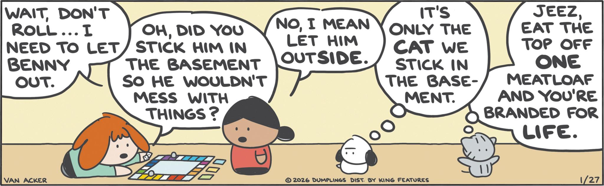 Comics OCR: WAITDON'T ROLL... I NEED TO LET BENNY OUT. OHDID YOU STICK HIM IN THE BASEMENT SO HE WOULDN'T MESS WITH THINGS? VAN ACKER DOD LET HIM OUTSIDE. NOI MEAN IT'S ONLY THE CAT WE STICK IN MENT THE BASE- JEEZEAT THE TOP OFF ONE MEATLOAF AND YOU'RE BRANDED FOR LIFE. 2026 DUMPLINGS DIST. BY KING FEATURES 1/27 WAITDON'T ROLL ... I NEED TO LET BENNY OUT . OHDID YOU STICK HIM IN THE BASEMENT SO HE WOULDN'T MESS WITH THINGS ? VAN ACKER DOD LET HIM OUTSIDE . NOI MEAN IT'S ONLY THE CAT WE STICK IN MENT THE BASE- JEEZEAT THE TOP OFF ONE MEATLOAF AND YOU'RE BRANDED FOR LIFE . 2026 DUMPLINGS DIST . BY KING FEATURES 1/27