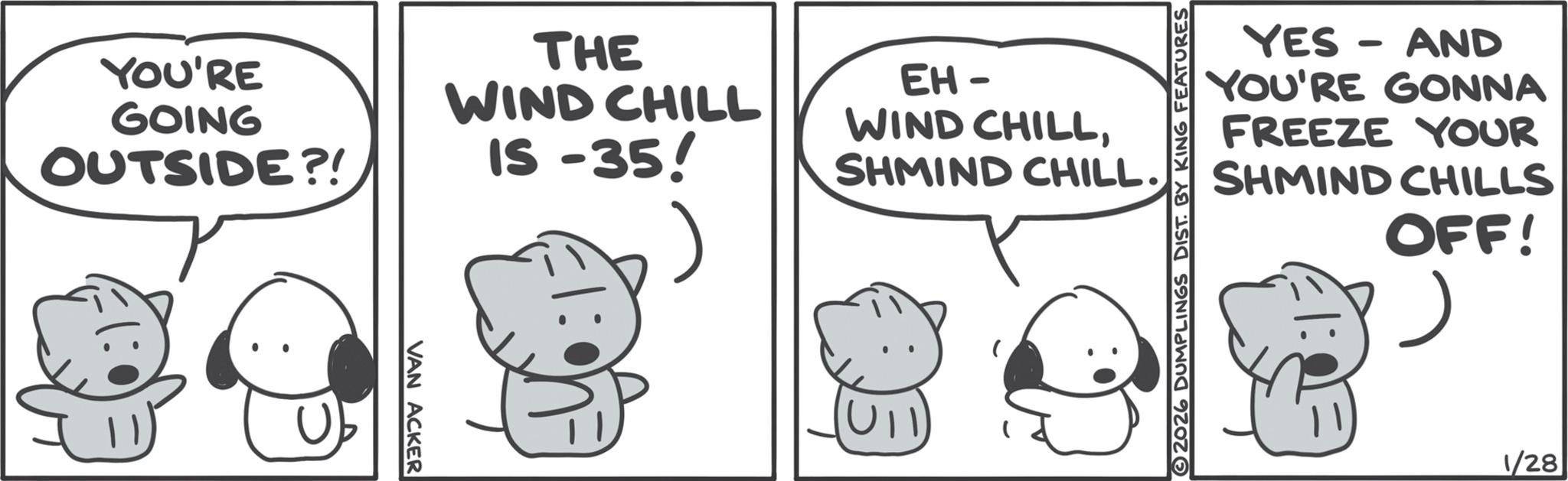 Fictional character OCR: YOU'RE GOING OUTSIDE?! VAN ACKER THE WIND CHILL IS-35! EH- WIND CHILLSHMIND CHILL. 2026 DUMPLINGS DIST. BY KING FEATURES YES-AND YOU'RE GONNA FREEZE YOUR SHMIND CHILLS OFF! 1/28 YOU'RE GOING OUTSIDE ?! VAN ACKER THE WIND CHILL IS - 35 ! EH- WIND CHILLSHMIND CHILL . 2026 DUMPLINGS DIST . BY KING FEATURES YES - AND YOU'RE GONNA FREEZE YOUR SHMIND CHILLS OFF ! 1/28