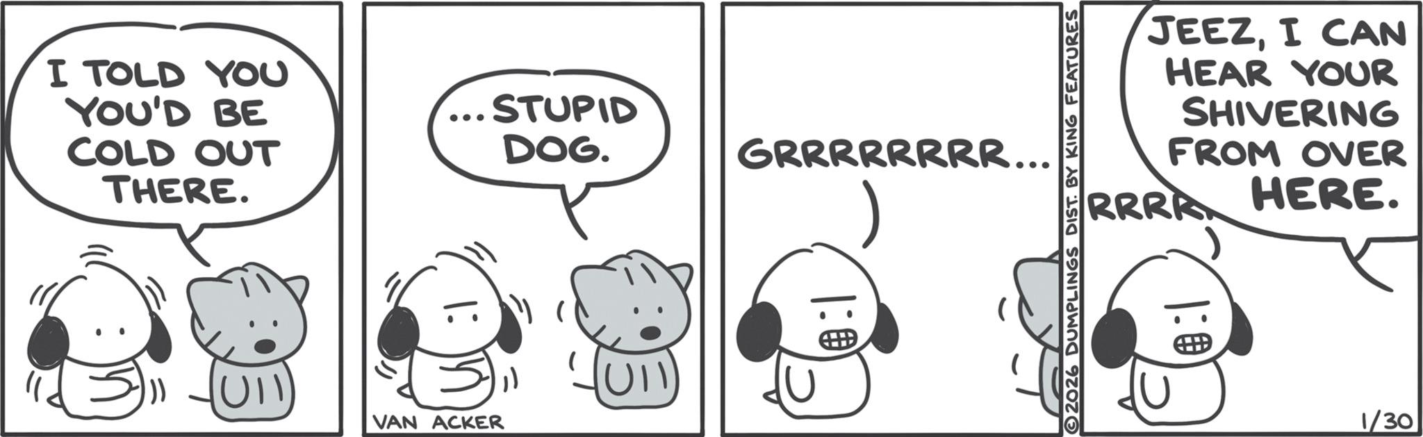 Fictional character OCR: I TOLD YOU YOU'D BE COLD OUT THERE. UI STUPID DOG. GRRRRRRRR... UII VAN ACKER 1:0 JEEZI CAN HEAR YOUR SHIVERING FROM OVER RRRR HERE. 2026 DUMPLINGS DIST. BY KING FEATURES 1:0 1/30 I TOLD YOU YOU'D BE COLD OUT THERE . UI STUPID DOG . GRRRRRRRR ... UII VAN ACKER 1 : 0 JEEZI CAN HEAR YOUR SHIVERING FROM OVER RRRR HERE . 2026 DUMPLINGS DIST . BY KING FEATURES 1 : 0 1/30