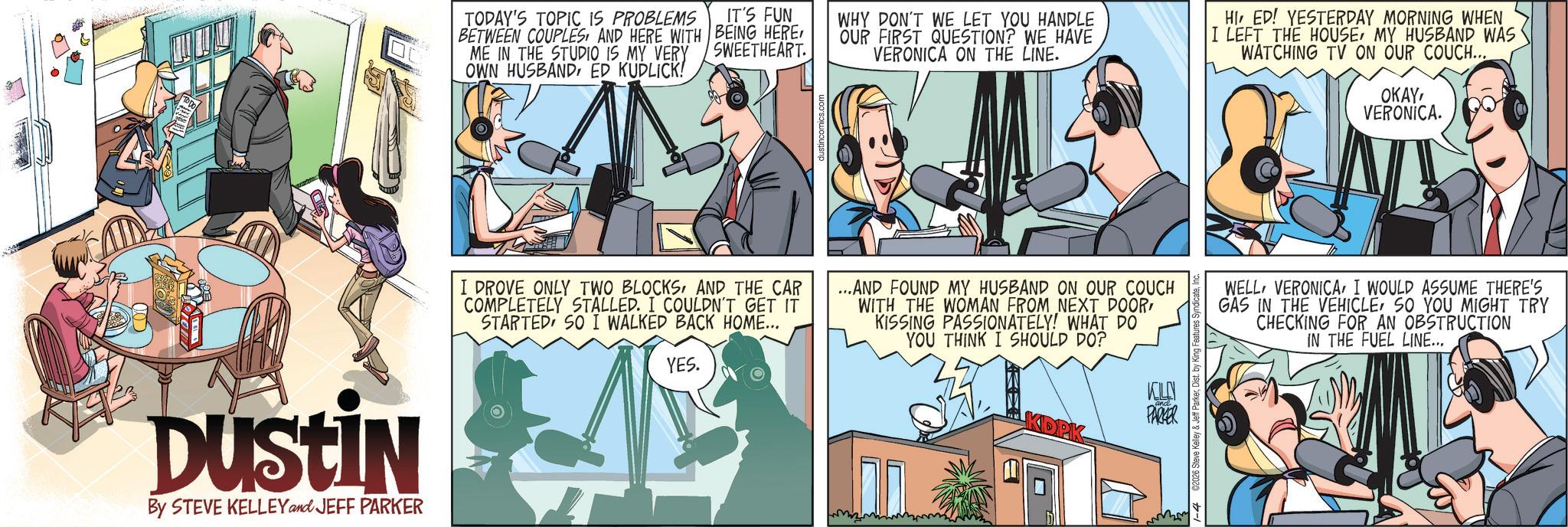 Animated cartoon OCR: Dustin By STEVE KELLEY and JEFF PARKER TODAY'S TOPIC IS PROBLEMS BETWEEN COUPLESAND HERE WITH ME IN THE STUDIO IS MY VERY OWN HUSBANDED KUDLICK! IT'S FUN BEING HERE SWEETHEART. WHY DON'T WE LET YOU HANDLE OUR FIRST QUESTION? WE HAVE VERONICA ON THE LINE. HI ED! YESTERDAY MORNING WHEN I LEFT THE HOUSEMY HUSBAND WAS WATCHING TV ON OUR COUCH... OKAYVERONICA. I DROVE ONLY TWO BLOCKSAND THE CAR COMPLETELY STALLED. I COULDN'T GET IT STARTED SO I WALKED BACK HOME... YES. ...AND FOUND MY HUSBAND ON OUR COUCH WITH THE WOMAN FROM NEXT DOORKISSING PASSIONATELY! WHAT DO YOU THINK I SHOULD DO? WELLI WOULD ASSUME THERE'S GAS IN THE VEHICLESO YOU MIGHT TRY CHECKING FOR AN OBSTRUCTION IN THE FUEL LINE... KELN PARKER 1-402026 Steve Kelley & Jeff ParkerDist. by Kir Dustin By STEVE KELLEY and JEFF PARKER TODAY'S TOPIC IS PROBLEMS BETWEEN COUPLESAND HERE WITH ME IN THE STUDIO IS MY VERY OWN HUSBANDED KUDLICK ! IT'S FUN BEING HERE SWEETHEART . WHY DON'T WE LET YOU HANDLE OUR FIRST QUESTION ? WE HAVE VERONICA ON THE LINE . HI ED ! YESTERDAY MORNING WHEN I LEFT THE HOUSEMY HUSBAND WAS WATCHING TV ON OUR COUCH ... OKAYVERONICA . I DROVE ONLY TWO BLOCKSAND THE CAR COMPLETELY STALLED . I COULDN'T GET IT STARTED SO I WALKED BACK HOME ... YES . ... AND FOUND MY HUSBAND ON OUR COUCH WITH THE WOMAN FROM NEXT DOORKISSING PASSIONATELY ! WHAT DO YOU THINK I SHOULD DO ? WELLI WOULD ASSUME THERE'S GAS IN THE VEHICLESO YOU MIGHT TRY CHECKING FOR AN OBSTRUCTION IN THE FUEL LINE ... KELN PARKER 1-402026 Steve Kelley & Jeff ParkerDist . by Kir
