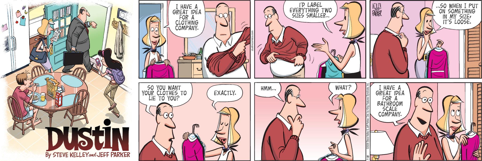 Hearing OCR: DUSTIN By STEVE KELLEY and JEFF PARKER I HAVE A GREAT IDEA FOR A CLOTHING COMPANY. I'D LABEL EVERYTHING TWO KELLY PARKER SIZES SMALLER... SO YOU WANT YOUR CLOTHES TO LIE TO YOU? HMM... WHAT? EXACTLY. I HAVE A GREAT IDEA FOR A BATHROOM SCALE COMPANY. ...SO WHEN I PUT ON SOMETHING IN MY SIZEIT'S LOOSE. DUSTIN By STEVE KELLEY and JEFF PARKER I HAVE A GREAT IDEA FOR A CLOTHING COMPANY . I'D LABEL EVERYTHING TWO KELLY PARKER SIZES SMALLER ... SO YOU WANT YOUR CLOTHES TO LIE TO YOU ? HMM ... WHAT ? EXACTLY . I HAVE A GREAT IDEA FOR A BATHROOM SCALE COMPANY . ... SO WHEN I PUT ON SOMETHING IN MY SIZEIT'S LOOSE .