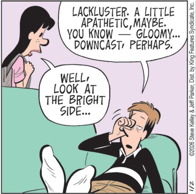 Publication OCR: LACKLUSTER. A LITTLE APATHETICMAYBE. YOU KNOW GLOOMY... DOWNCASTPERHAPS. WELLLOOK AT THE BRIGHT SIDE... 1/2 ©2026 Steve Kelley & Jeff ParkerInc. LACKLUSTER . A LITTLE APATHETICMAYBE . YOU KNOW GLOOMY ... DOWNCASTPERHAPS . WELLLOOK AT THE BRIGHT SIDE ... 1/2 © 2026 Steve Kelley & Jeff ParkerDist . by King Features Syndicate