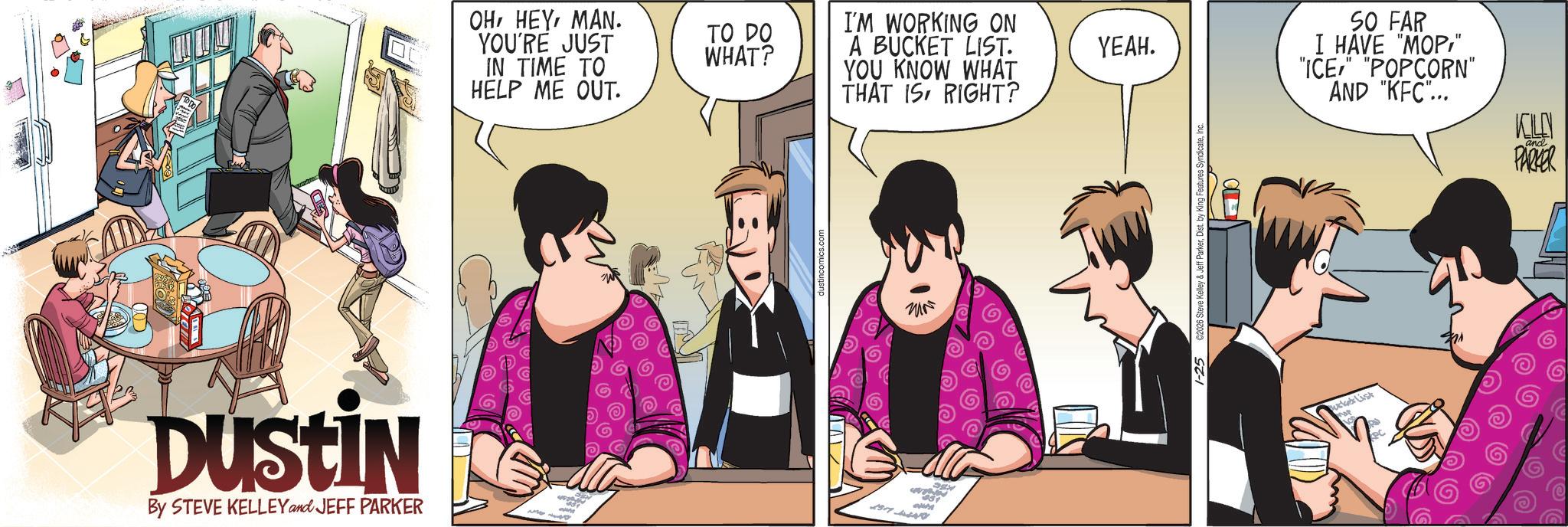 Publication OCR: DUSTIN By STEVE KELLEY and JEFF PARKER OHMAN. YOU'RE JUST IN TIME TO HELP ME OUT. - TO DO WHAT? dustincomics.com I'M WORKING ON A BUCKET LIST. YOU KNOW WHAT THAT IS RIGHT? 331 YEAH. 1-25 €2026 Steve Kelley & Jeff ParkerInc. ??? SO FAR I HAVE "MOP" "ICE" "POPCORN" AND "KFC"... KOLEN and PARKER ucket List DUSTIN By STEVE KELLEY and JEFF PARKER OHMAN . YOU'RE JUST IN TIME TO HELP ME OUT . - TO DO WHAT ? dustincomics.com I'M WORKING ON A BUCKET LIST . YOU KNOW WHAT THAT IS RIGHT ? 331 YEAH . 1-25 € 2026 Steve Kelley & Jeff ParkerDist . by King Features SyndicateInc. ??? SO FAR I HAVE " MOP" " ICE " " POPCORN " AND " KFC " ... KOLEN and PARKER ucket List