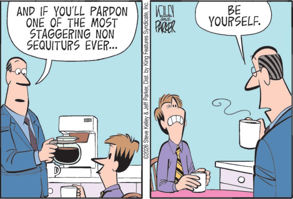 Fiction OCR: AND IF YOU'LL PARDON ONE OF THE MOST STAGGERING NON SEQUITURS EVER... KILLY and PARKER BE YOURSELF. ©2026 Steve Kelley & Jeff ParkerInc. AND IF YOU'LL PARDON ONE OF THE MOST STAGGERING NON SEQUITURS EVER ... KILLY and PARKER BE YOURSELF . © 2026 Steve Kelley & Jeff ParkerDist . by King Features Syndicate