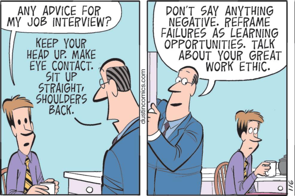 Meeting OCR: ANY ADVICE FOR MY JOB INTERVIEW? KEEP YOUR HEAD UP. MAKE EYE CONTACT. SIT UP STRAIGHTSHOULDERS BACK. dustincomics.com DON'T SAY ANYTHING NEGATIVE. REFRAME FAILURES AS LEARNING OPPORTUNITIES. TALK ABOUT YOUR GREAT WORK ETHIC. 0 116 ANY ADVICE FOR MY JOB INTERVIEW ? KEEP YOUR HEAD UP . MAKE EYE CONTACT . SIT UP STRAIGHTSHOULDERS BACK . dustincomics.com DON'T SAY ANYTHING NEGATIVE . REFRAME FAILURES AS LEARNING OPPORTUNITIES . TALK ABOUT YOUR GREAT WORK ETHIC . 0 116