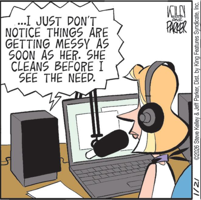 Gadget OCR: ...I JUST DON'T NOTICE THINGS ARE GETTING MESSY AS SOON AS HER. SHE CLEANS BEFORE I SEE THE NEED. KILL and PARKER 1/2/ ©2026 Steve Kelley & Jeff ParkerInc. ... I JUST DON'T NOTICE THINGS ARE GETTING MESSY AS SOON AS HER . SHE CLEANS BEFORE I SEE THE NEED . KILL and PARKER 1 / 2 / © 2026 Steve Kelley & Jeff ParkerDist . by King Features Syndicate