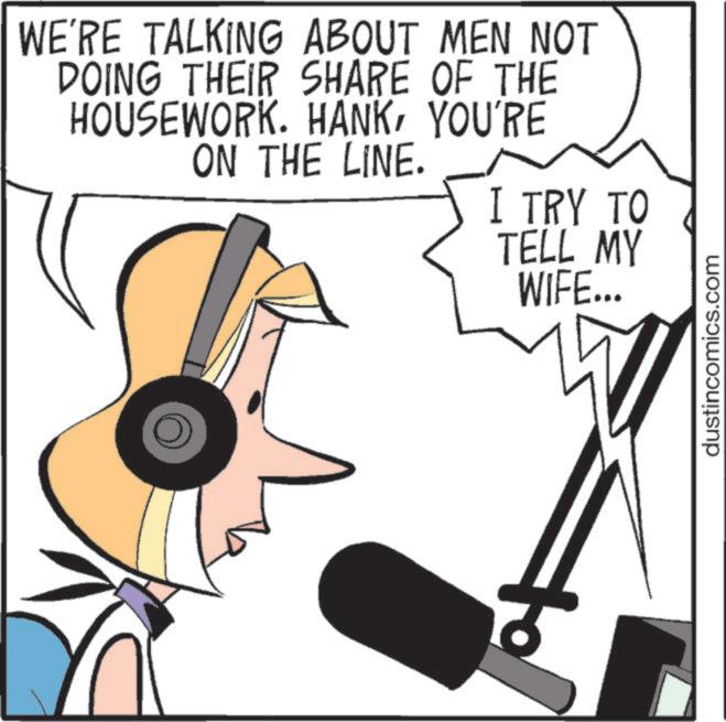 Fiction OCR: WE'RE TALKING ABOUT MEN NOT DOING THEIR SHARE OF THE HOUSEWORK. HANKYOU'RE ON THE LINE. I TRY TO TELL MY WIFE... dustincomics.com WE'RE TALKING ABOUT MEN NOT DOING THEIR SHARE OF THE HOUSEWORK . HANKYOU'RE ON THE LINE . I TRY TO TELL MY WIFE ... dustincomics.com