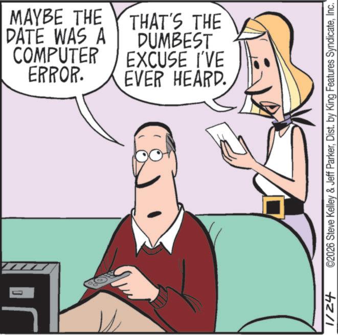Mobile device OCR: 1/24 MAYBE THE DATE WAS A COMPUTER ERROR. THAT'S THE DUMBEST EXCUSE I'VE EVER HEARD. ©2026 Steve Kelley & Jeff ParkerInc. 1/24 MAYBE THE DATE WAS A COMPUTER ERROR . THAT'S THE DUMBEST EXCUSE I'VE EVER HEARD . © 2026 Steve Kelley & Jeff ParkerDist . by King Features Syndicate