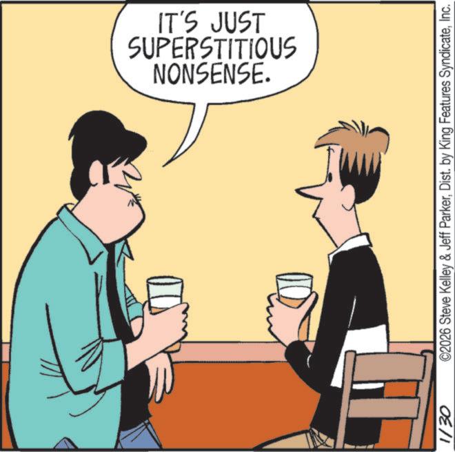 Graphics OCR: NONSENSE. SUPERSTITIOUS IT'S JUST 1/30 ©2026 Steve Kelley & Jeff ParkerInc. NONSENSE . SUPERSTITIOUS IT'S JUST 1/30 © 2026 Steve Kelley & Jeff ParkerDist . by King Features Syndicate