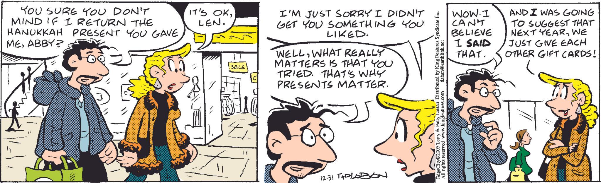 Animated cartoon OCR: YOU SURE YOU DON'T MIND IF I RETURN THE IT'S OKLEN. HANUKKAH PRESENT YOU GAVEABBY? SALE I'M JUST SORRY I DIDN'T GET YOU SOMETHING YOU LIKED. WELLWHAT REALLY MATTERS IS THAT YOU TRIED. THAT'S WHY PRESENTS MATTER. 12.31 T+PLOBON EdgeCity 2005 Terry & Patty LaBan Distributed by King Features Syndicate Inc. All rights reserved www.kingfeatures.com tlaban@earthlink.net WOW. I CAN'T AND I WAS GOING BELIEVE I SAID TO SUGGEST THAT NEXT YEARWE JUST GIVE EACH THAT. OTHER GIFT CARDS! YOU SURE YOU DON'T MIND IF I RETURN THE IT'S OKLEN . HANUKKAH PRESENT YOU GAVEABBY ? SALE I'M JUST SORRY I DIDN'T GET YOU SOMETHING YOU LIKED . WELLWHAT REALLY MATTERS IS THAT YOU TRIED . THAT'S WHY PRESENTS MATTER . 12.31 T + PLOBON EdgeCity 2005 Terry & Patty LaBan Distributed by King Features Syndicate Inc. All rights reserved www.kingfeatures.com tlaban@earthlink.net WOW . I CAN'T AND I WAS GOING BELIEVE I SAID TO SUGGEST THAT NEXT YEARWE JUST GIVE EACH THAT . OTHER GIFT CARDS !