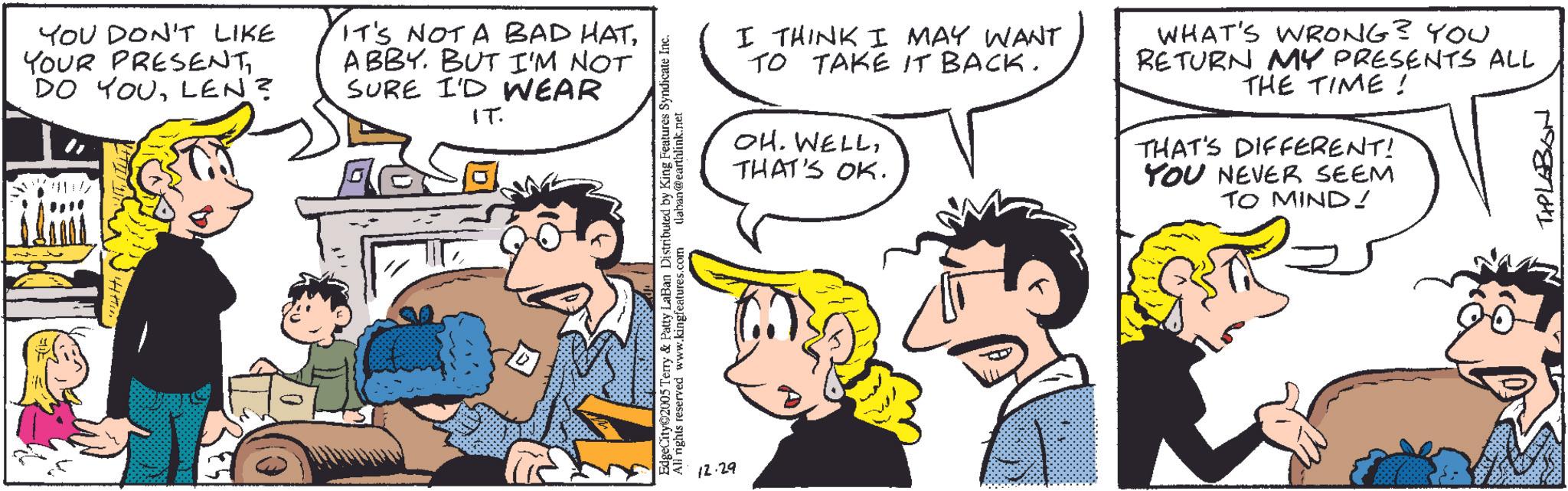 Comic book OCR: YOU DON'T LIKE YOUR PRESENTLEN? IT'S NOT A BAD HATABBY. BUT I'M NOT SURE I'D WEAR IT. EdgeCity©2005 Terry & Patty LaBan Distributed by King Features Syndicate Inc. All rights reserved www.kingfeatures.com (laban@earthlink.net 12.29 I THINK I MAY WANT TO TAKE IT BACK. OH. WELLTHAT'S OK. WHAT'S WRONG? YOU RETURN MY PRESENTS ALL THE TIME! THAT'S DIFFERENT! YOU NEVER SEEM TO MIND! 19877041 YOU DON'T LIKE YOUR PRESENTDO YOULEN ? IT'S NOT A BAD HATABBY . BUT I'M NOT SURE I'D WEAR IT . EdgeCity © 2005 Terry & Patty LaBan Distributed by King Features Syndicate Inc. All rights reserved www.kingfeatures.com ( laban@earthlink.net 12.29 I THINK I MAY WANT TO TAKE IT BACK . OH . WELLTHAT'S OK . WHAT'S WRONG ? YOU RETURN MY PRESENTS ALL THE TIME ! THAT'S DIFFERENT ! YOU NEVER SEEM TO MIND ! 19877041