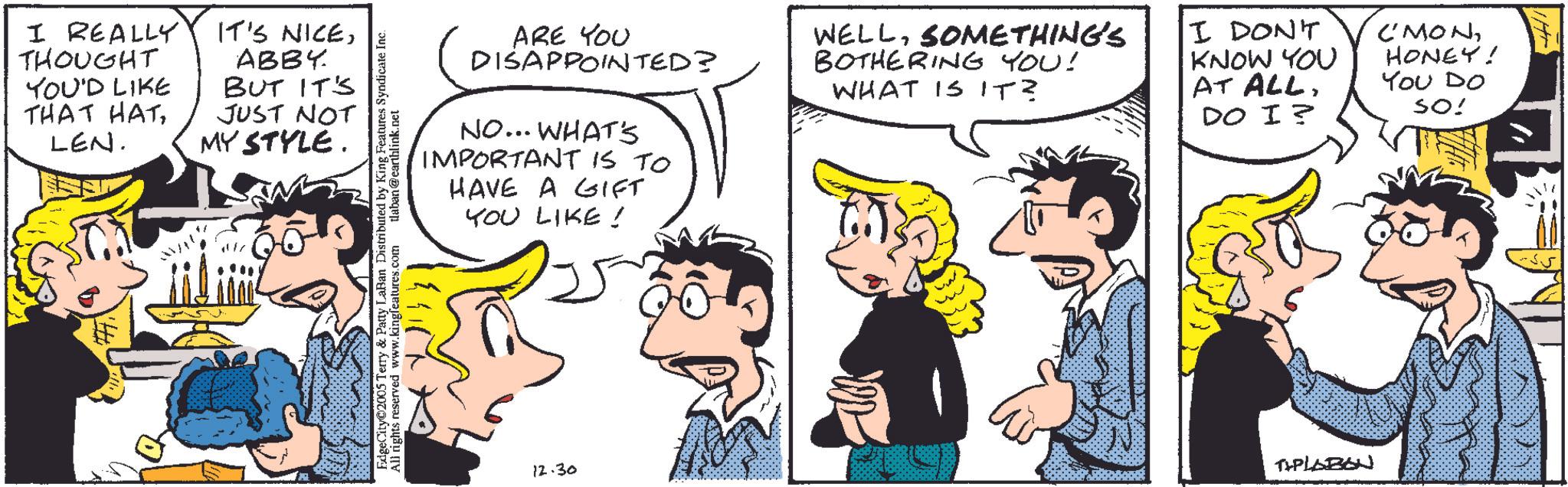 Fictional character OCR: I REALLY THOUGHT YOU'D LIKE THAT HATLEN. IT'S NICEABBY BUT IT'S JUST NOT MY STYLE. EdgeCity©2005 Terry & Patty LaBan Distributed by King Features Syndicate Inc. All rights reserved www.kingfeatures.com tlaban@earthlink.net ARE YOU DISAPPOINTED? NO... WHAT'S IMPORTANT IS TO HAVE A GIFT YOU LIKE! WELLSOMETHING'S BOTHERING YOU! WHAT IS IT? I DON'T KNOW YOU AT ALLDO I? C'MONHONEY! You Do SO! 12.30 TIPLABON I REALLY THOUGHT YOU'D LIKE THAT HATLEN . IT'S NICEABBY BUT IT'S JUST NOT MY STYLE . EdgeCity © 2005 Terry & Patty LaBan Distributed by King Features Syndicate Inc. All rights reserved www.kingfeatures.com tlaban@earthlink.net ARE YOU DISAPPOINTED ? NO ... WHAT'S IMPORTANT IS TO HAVE A GIFT YOU LIKE ! WELLSOMETHING'S BOTHERING YOU ! WHAT IS IT ? I DON'T KNOW YOU AT ALLDO I ? C'MONHONEY ! You Do SO ! 12.30 TIPLABON
