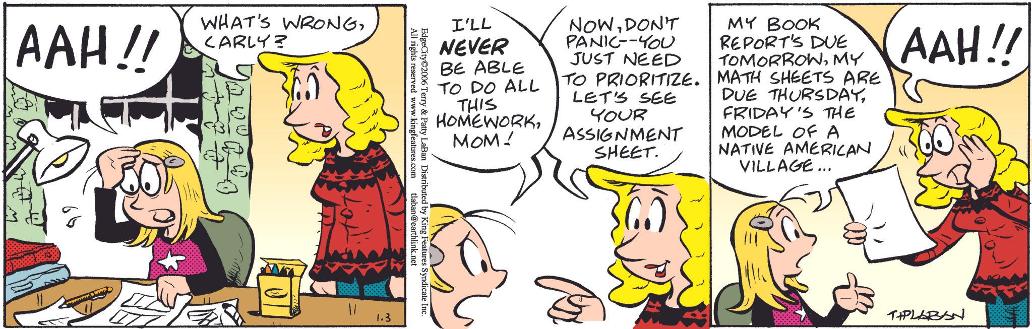 Animated cartoon OCR: AAH!! WHAT'S WRONGCARLY? 11 I'LL NEVER BE ABLE TO DO ALL THIS HOMEWORKMOM! NOWDON'T PANIC--YOU JUST NEED TO PRIORITIZE. LET'S SEE YOUR ASSIGNMENT SHEET. MY BOOK REPORT'S DUE TOMORROWMY MATH SHEETS ARE DUE THURSDAYFRIDAY'S THE MODEL OF A NATIVE AMERICAN VILLAGE... AAH!! All rights reserved www.kingfeatures.com EdgeCity©2006 Terry & Patty LaBan Distributed by King Features Syndicate Inc. tlaban@earthlink.net 1.3 TIPLABAN AAH !! WHAT'S WRONGCARLY ? 11 I'LL NEVER BE ABLE TO DO ALL THIS HOMEWORKMOM ! NOWDON'T PANIC -- YOU JUST NEED TO PRIORITIZE . LET'S SEE YOUR ASSIGNMENT SHEET . MY BOOK REPORT'S DUE TOMORROWMY MATH SHEETS ARE DUE THURSDAYFRIDAY'S THE MODEL OF A NATIVE AMERICAN VILLAGE ... AAH !! All rights reserved www.kingfeatures.com EdgeCity © 2006 Terry & Patty LaBan Distributed by King Features Syndicate Inc. tlaban@earthlink.net 1.3 TIPLABAN