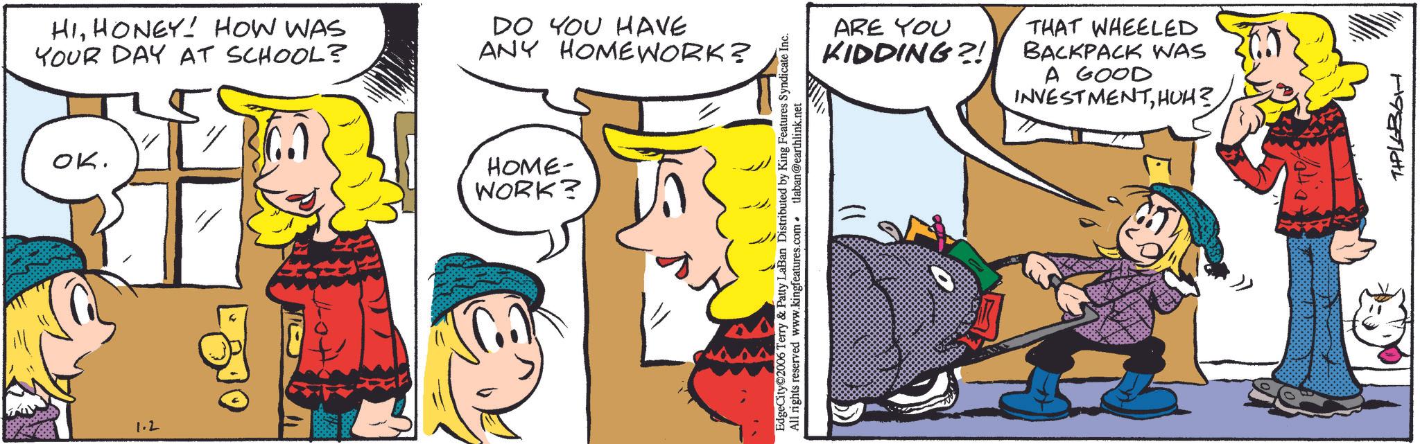 Animated cartoon OCR: 1.2 ??. HIHONEY! HOW WAS YOUR DAY AT SCHOOL? DO YOU HAVE ANY HOMEWORK? HOME- WORK? ARE YOU KIDDING?! THAT WHEELED BACKPACK WAS A GOOD INVESTMENTEdgeCity 2006 Terry & Patty LaBan Distributed by King Features Syndicate Inc. All rights reserved www.kingfeatures.com. tlaban@earthlink.net TIPL686H 1.2 ?? . HIHONEY ! HOW WAS YOUR DAY AT SCHOOL ? DO YOU HAVE ANY HOMEWORK ? HOME- WORK ? ARE YOU KIDDING ?! THAT WHEELED BACKPACK WAS A GOOD INVESTMENTHUH ?EdgeCity 2006 Terry & Patty LaBan Distributed by King Features Syndicate Inc. All rights reserved www.kingfeatures.com . tlaban@earthlink.net TIPL686H