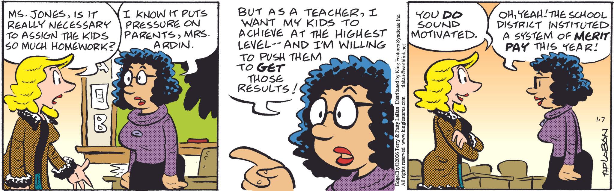 Comic book OCR: MS. JONESIS IT REALLY NECESSARY TO ASSIGN THE KIDS SO MUCH HOMEWORK?I KNOW IT PUTS PRESSURE ON PARENTSMRS. ARDIN. BUT AS A TEACHERI WANT MY KIDS TO ACHIEVE AT THE HIGHEST LEVEL-AND I'M WILLING TO PUSH THEM TO GET THOSE RESULTS! EdgeCity 2006 Terry & Patty LaBan Distributed by King Features Syndicate Inc. All rights reserved www.kingfeatures.com tlaban@earthlink.net YOU DO SOUND MOTIVATED. OHYEAH THE SCHOOL DISTRICT INSTITUTED A SYSTEM OF MERIT PAY THIS YEAR! 1.7 THPLABON MS . JONESIS IT REALLY NECESSARY TO ASSIGN THE KIDS SO MUCH HOMEWORK ?I KNOW IT PUTS PRESSURE ON PARENTSMRS . ARDIN . BUT AS A TEACHERI WANT MY KIDS TO ACHIEVE AT THE HIGHEST LEVEL - AND I'M WILLING TO PUSH THEM TO GET THOSE RESULTS ! EdgeCity 2006 Terry & Patty LaBan Distributed by King Features Syndicate Inc. All rights reserved www.kingfeatures.com tlaban@earthlink.net YOU DO SOUND MOTIVATED . OHYEAH THE SCHOOL DISTRICT INSTITUTED A SYSTEM OF MERIT PAY THIS YEAR ! 1.7 THPLABON