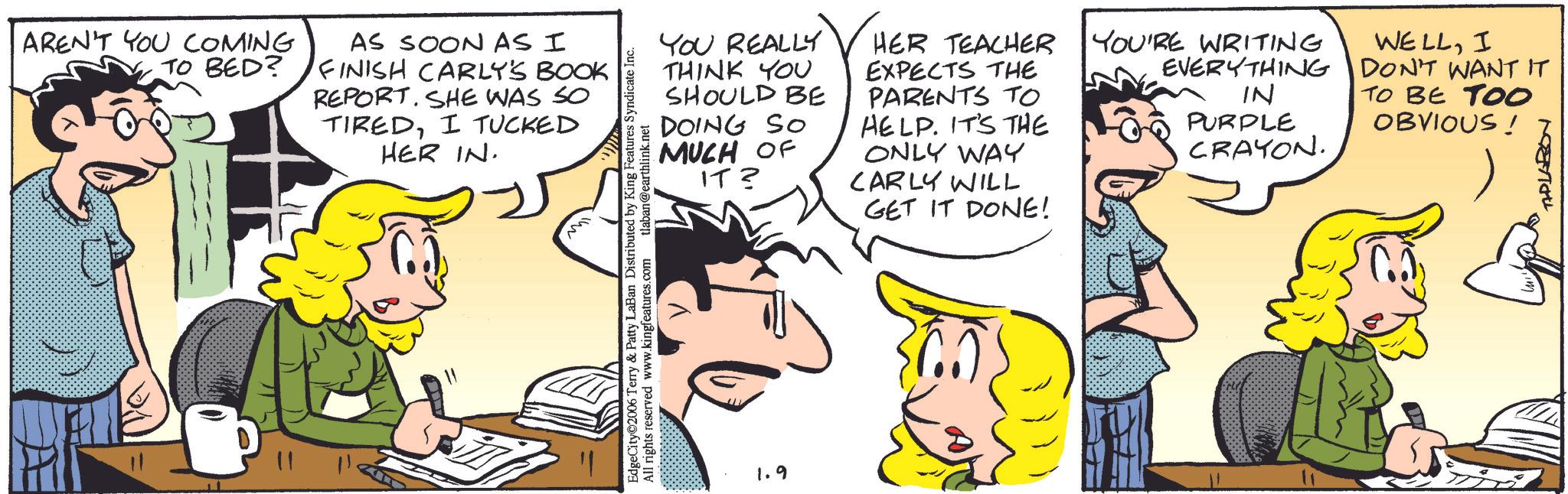 Comic book OCR: AREN'T YOU COMING TO BED? AS SOON AS I FINISH CARLY'S BOOK REPORT. SHE WAS SO TIREDI TUCKED HER IN. YOU REALLY THINK YOU SHOULD BE DOING SO MUCH OF IT? HER TEACHER EXPECTS THE PARENTS TO HELP. IT'S THE ONLY WAY CARLY WILL GET IT DONE! YOU'RE WRITING EVERYTHING IN PURPLE WELLI DON'T WANT IT TO BE TO0 OBVIOUS! CRAYON. TAPLARON EdgeCity©2006 Terry & Patty LaBan Distributed by King Features Syndicate Inc. All Il rights reserved www.kingfeatures.com tlaban@earthlink.net 1.9 AREN'T YOU COMING TO BED ? AS SOON AS I FINISH CARLY'S BOOK REPORT . SHE WAS SO TIREDI TUCKED HER IN . YOU REALLY THINK YOU SHOULD BE DOING SO MUCH OF IT ? HER TEACHER EXPECTS THE PARENTS TO HELP . IT'S THE ONLY WAY CARLY WILL GET IT DONE ! YOU'RE WRITING EVERYTHING IN PURPLE WELLI DON'T WANT IT TO BE TO0 OBVIOUS ! CRAYON . TAPLARON EdgeCity © 2006 Terry & Patty LaBan Distributed by King Features Syndicate Inc. All Il rights reserved www.kingfeatures.com tlaban@earthlink.net 1.9