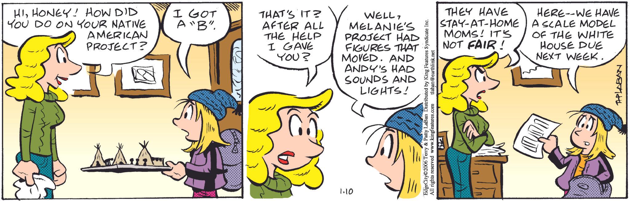 Comic book OCR: HIHONEY! HOW DID YOU DO ON YOUR NATIVE AMERICAN PROJECT? I GOT A "B" THAT'S IT? AFTER ALL THE HELP I GAVE YOU? A Ams 1.10 WELLMELANIE'S PROJECT HAD FIGURES THAT MOVED. AND ANDY'S HAD SOUNDS AND LIGHTS! THEY HAVE STAY-AT-HOME MOMS! IT'S NOT FAIR! HERE WE HAVE A SCALE MODEL OF THE WHITE HOUSE DUE NEXT WEEK. EdgeCity 2006 Terry & Patty LaBan Distributed by King Features Syndicate Inc. All rights reserved www.kingfeatures.com ?? tlaban@earthlink.net APLABAN HIHONEY ! HOW DID YOU DO ON YOUR NATIVE AMERICAN PROJECT ? I GOT A " B " THAT'S IT ? AFTER ALL THE HELP I GAVE YOU ? A Ams 1.10 WELLMELANIE'S PROJECT HAD FIGURES THAT MOVED . AND ANDY'S HAD SOUNDS AND LIGHTS ! THEY HAVE STAY - AT - HOME MOMS ! IT'S NOT FAIR ! HERE WE HAVE A SCALE MODEL OF THE WHITE HOUSE DUE NEXT WEEK . EdgeCity 2006 Terry & Patty LaBan Distributed by King Features Syndicate Inc. All rights reserved www.kingfeatures.com ? ? tlaban@earthlink.net APLABAN