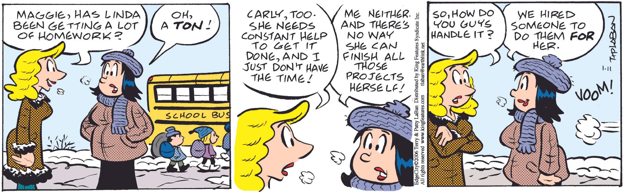 Comic book OCR: MAGGIEHAS LINDA BEEN GETTING A LOT OF HOMEWORK? ??A TON! CARLYTOO. SHE NEEDS CONSTANT HELP TO GET IT DONEAND I JUST DON'T HAVE THE TIME! ME NEITHER. AND THERE'S NO WAY SHE CAN FINISH ALL THOSE PROJECTS SCHOOL BUS HERSELF! SOHOW DO YOU GUYS HANDLE IT? WE HIRED SOMEONE TO DO THEM FOR HER. EdgeCity 2006 Terry & Patty LaBan Distributed by King Features Syndicate Inc. All rights reserved www.kingfeatures.com tlaban@earthlink.net 178979041 ? VOOM! MAGGIEHAS LINDA BEEN GETTING A LOT OF HOMEWORK ? ??A TON ! CARLYTOO . SHE NEEDS CONSTANT HELP TO GET IT DONEAND I JUST DON'T HAVE THE TIME ! ME NEITHER . AND THERE'S NO WAY SHE CAN FINISH ALL THOSE PROJECTS SCHOOL BUS HERSELF ! SOHOW DO YOU GUYS HANDLE IT ? WE HIRED SOMEONE TO DO THEM FOR HER . EdgeCity 2006 Terry & Patty LaBan Distributed by King Features Syndicate Inc. All rights reserved www.kingfeatures.com tlaban@earthlink.net 178979041 ? VOOM !