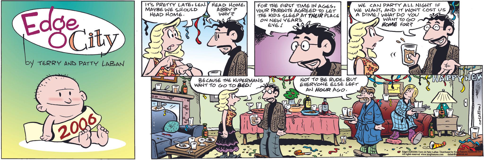 Animated cartoon OCR: Edge City by TERRY AND PATTY LABAN 2006 IT'S PRETTY LATEMAYBE WE SHOULD HEAD HOME. ABBY? WHY? FOR THE FIRST TIME IN AGESYOUR PARENTS AGREED TO LET THE KIDS SLEEP AT THEIR PLACE ON NEW YEAR'S EVE! WE CAN PARTY ALL NIGHT IF WE WANTAND IT WON'T COST US A DIME! WHAT DO YOU WANT TO GO HOME FOR? BECAUSE THE KUPERMANS WANT TO GO TO BED! NOT TO BE RUDEBUT EVERYONE ELSE LEFT AN HOUR AGO. HAPPY NEW D EdgeCity©2006 Terry & Patty LaBan Distributed by King Features Syndicate Inc. All rights reserved www.kingfeatures.com tlaban@earthlink.net TIPLABAN Edge City by TERRY AND PATTY LABAN 2006 IT'S PRETTY LATELEN . HEAD HOMEMAYBE WE SHOULD HEAD HOME . ABBY ? WHY ? FOR THE FIRST TIME IN AGESYOUR PARENTS AGREED TO LET THE KIDS SLEEP AT THEIR PLACE ON NEW YEAR'S EVE ! WE CAN PARTY ALL NIGHT IF WE WANTAND IT WON'T COST US A DIME ! WHAT DO YOU WANT TO GO HOME FOR ? BECAUSE THE KUPERMANS WANT TO GO TO BED ! NOT TO BE RUDEBUT EVERYONE ELSE LEFT AN HOUR AGO . HAPPY NEW D EdgeCity © 2006 Terry & Patty LaBan Distributed by King Features Syndicate Inc. All rights reserved www.kingfeatures.com tlaban@earthlink.net TIPLABAN