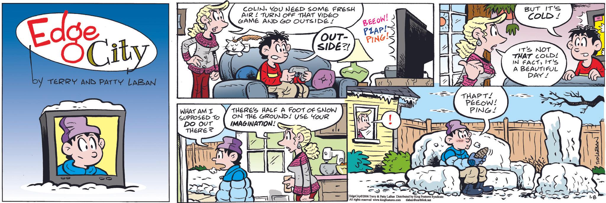 Publication OCR: Edge City by TERRY AND PATTY LABAN COLINYOU NEED SOME FRESH AIR TURN OFF THAT VIDEO GAME AND GO OUTSIDE! OUT- SIDE?! BEEOW! PZAP! PING! WHAT AM I SUPPOSED TO DO OUT THERE? THERE'S HALF A FOOT OF SNOW ON THE GROUND! USE YOUR IMAGINATION! EdgeCity 2006 Terry & Patty LaBan Distributed by King Features Syndicate All rights reserved www.kingfeatures.com tlaban@earthlink.net THAPT! PEEOW! PING! BUT IT'S COLD! IT'S NOT THAT COLD! IN FACTIT'S A BEAUTIFUL DAY! 1.8 THPLABON Edge City by TERRY AND PATTY LABAN COLINYOU NEED SOME FRESH AIR TURN OFF THAT VIDEO GAME AND GO OUTSIDE ! OUT- SIDE ?! BEEOW ! PZAP ! PING ! WHAT AM I SUPPOSED TO DO OUT THERE ? THERE'S HALF A FOOT OF SNOW ON THE GROUND ! USE YOUR IMAGINATION ! EdgeCity 2006 Terry & Patty LaBan Distributed by King Features Syndicate All rights reserved www.kingfeatures.com tlaban@earthlink.net THAPT ! PEEOW ! PING ! BUT IT'S COLD ! IT'S NOT THAT COLD ! IN FACTIT'S A BEAUTIFUL DAY ! 1.8 THPLABON