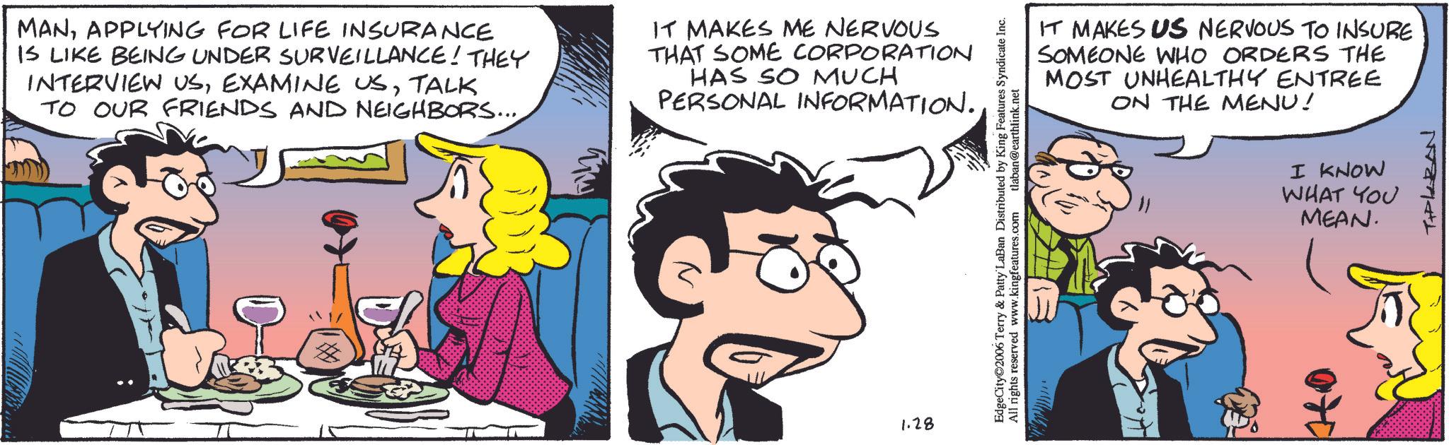 Animated cartoon OCR: MANAPPLYING FOR LIFE INSURANCE IS LIKE BEING UNDER SURVEILLANCE! THEY INTERVIEW USTALK TO OUR FRIENDS AND NEIGHBORS.... IT MAKES ME NERVOUS THAT SOME CORPORATION HAS SO MUCH PERSONAL INFORMATION.1.28 EdgeCity©2006 Terry & Patty LaBan Distributed by King Features Syndicate Inc. All rights reserved www.kingfeatures.com tlaban@earthlink.net 713 IT MAKES US NERVOUS TO INSURE SOMEONE WHO ORDERS THE MOST UNHEALTHY ENTREE ON THE MENU! I KNOW WHAT YOU MEAN. TIPLARAN MANAPPLYING FOR LIFE INSURANCE IS LIKE BEING UNDER SURVEILLANCE ! THEY INTERVIEW USEXAMINE USTALK TO OUR FRIENDS AND NEIGHBORS .... IT MAKES ME NERVOUS THAT SOME CORPORATION HAS SO MUCH PERSONAL INFORMATION .1.28 EdgeCity © 2006 Terry & Patty LaBan Distributed by King Features Syndicate Inc. All rights reserved www.kingfeatures.com tlaban@earthlink.net 713 IT MAKES US NERVOUS TO INSURE SOMEONE WHO ORDERS THE MOST UNHEALTHY ENTREE ON THE MENU ! I KNOW WHAT YOU MEAN . TIPLARAN