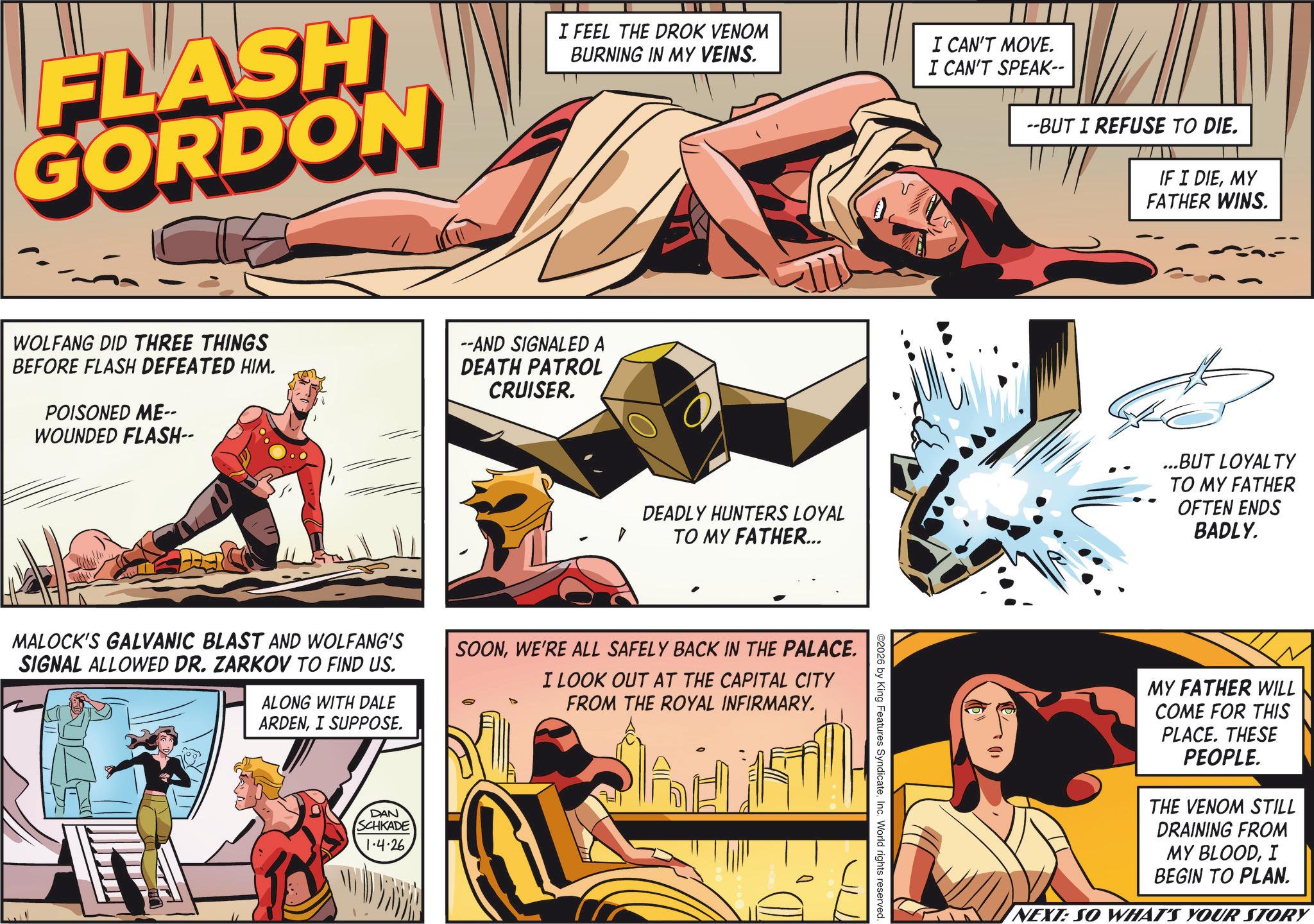 Publication OCR: FLASH GORDON I FEEL THE DROK VENOM BURNING IN MY VEINS. I CAN'T MOVE. WOLFANG DID THREE THINGS BEFORE FLASH DEFEATED HIM. POISONED ME-- WOUNDED FLASH-- --AND SIGNALED A DEATH PATROL CRUISER. DEADLY HUNTERS LOYAL TO MY FATHER... MALOCK'S GALVANIC BLAST AND WOLFANG'S SIGNAL ALLOWED DR. ZARKOV TO FIND US. ALONG WITH DALE ARDENI SUPPOSE. SOONWE'RE ALL SAFELY BACK IN THE PALACE. I LOOK OUT AT THE CAPITAL CITY FROM THE ROYAL INFIRMARY. DAN SCHKADE 1.4.26 I CAN'T SPEAK-- --BUT I REFUSE TO DIE. IF I DIEMY FATHER WINS. ©2026 by King Features SyndicateInc. World rights reserved. ...BUT LOYALTY TO MY FATHER OFTEN ENDS BADLY. MY FATHER WILL COME FOR THIS PLACE. THESE PEOPLE. THE VENOM STILL DRAINING FROM MY BLOODI BEGIN TO PLAN. NEXT: SO WHAT'S YOUR STORY FLASH GORDON I FEEL THE DROK VENOM BURNING IN MY VEINS . I CAN'T MOVE . WOLFANG DID THREE THINGS BEFORE FLASH DEFEATED HIM . POISONED ME-- WOUNDED FLASH-- --AND SIGNALED A DEATH PATROL CRUISER . DEADLY HUNTERS LOYAL TO MY FATHER ... MALOCK'S GALVANIC BLAST AND WOLFANG'S SIGNAL ALLOWED DR . ZARKOV TO FIND US . ALONG WITH DALE ARDENI SUPPOSE . SOONWE'RE ALL SAFELY BACK IN THE PALACE . I LOOK OUT AT THE CAPITAL CITY FROM THE ROYAL INFIRMARY . DAN SCHKADE 1.4.26 I CAN'T SPEAK-- --BUT I REFUSE TO DIE . IF I DIEMY FATHER WINS . © 2026 by King Features SyndicateInc. World rights reserved . ... BUT LOYALTY TO MY FATHER OFTEN ENDS BADLY . MY FATHER WILL COME FOR THIS PLACE . THESE PEOPLE . THE VENOM STILL DRAINING FROM MY BLOODI BEGIN TO PLAN . NEXT : SO WHAT'S YOUR STORY